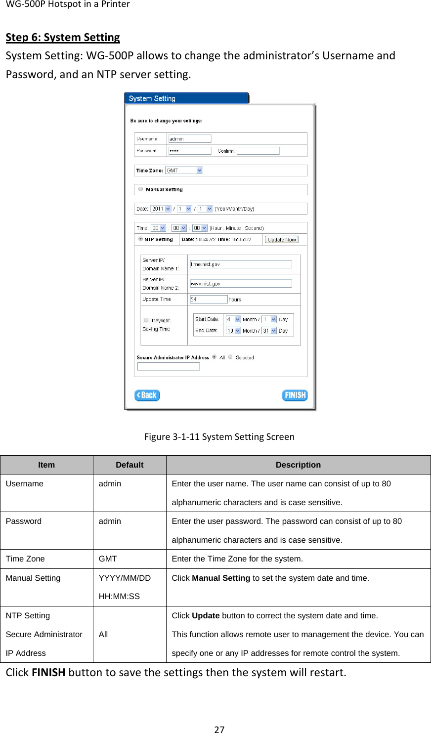 WG‐500PHotspotinaPrinter27Step6:SystemSettingSystemSetting:WG‐500Pallowstochangetheadministrator’sUsernameandPassword,andanNTPserversetting.Figure3‐1‐11SystemSettingScreenItemDefaultDescriptionUsername admin Enter the user name. The user name can consist of up to 80 alphanumeric characters and is case sensitive. Password  admin  Enter the user password. The password can consist of up to 80 alphanumeric characters and is case sensitive. Time ZoneGMTEnter the Time Zone for the system. Manual SettingYYYY/MM/DD HH:MM:SSClick Manual Setting to set the system date and time.   NTP Setting Click Update button to correct the system date and time. Secure Administrator IP Address AllThis function allows remote user to management the device. You can specify one or any IP addresses for remote control the system. ClickFINISHbuttontosavethesettingsthenthesystemwillrestart.