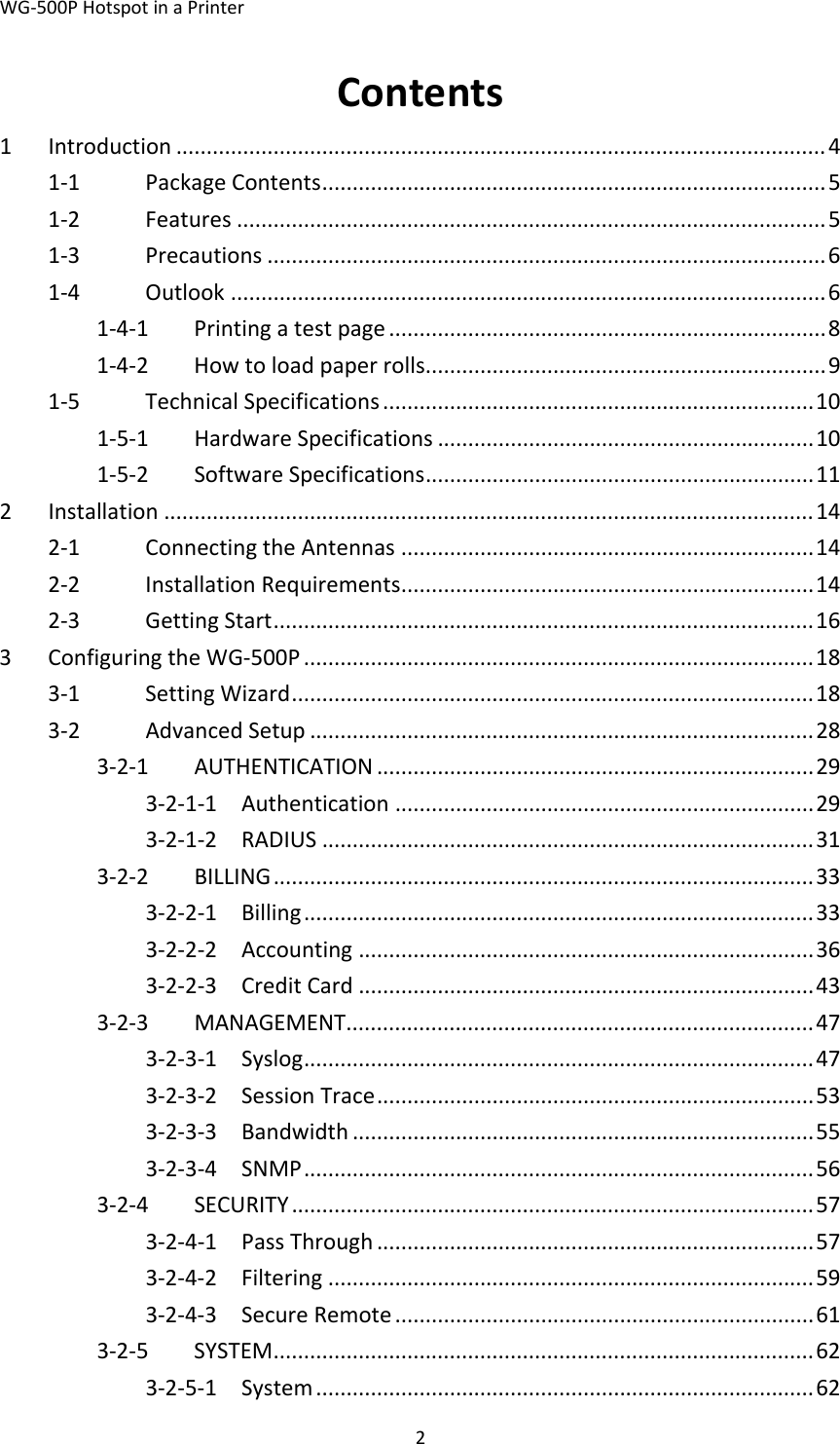 WG‐500PHotspotinaPrinter2Contents1Introduction...........................................................................................................41‐1PackageContents...................................................................................51‐2Features.................................................................................................51‐3Precautions............................................................................................61‐4Outlook..................................................................................................61‐4‐1Printingatestpage........................................................................81‐4‐2Howtoloadpaperrolls..................................................................91‐5TechnicalSpecifications.......................................................................101‐5‐1HardwareSpecifications..............................................................101‐5‐2SoftwareSpecifications................................................................112Installation...........................................................................................................142‐1ConnectingtheAntennas....................................................................142‐2InstallationRequirements....................................................................142‐3GettingStart.........................................................................................163ConfiguringtheWG‐500P....................................................................................183‐1SettingWizard......................................................................................183‐2AdvancedSetup...................................................................................283‐2‐1AUTHENTICATION........................................................................293‐2‐1‐1Authentication.....................................................................293‐2‐1‐2RADIUS.................................................................................313‐2‐2BILLING.........................................................................................333‐2‐2‐1Billing....................................................................................333‐2‐2‐2Accounting...........................................................................363‐2‐2‐3CreditCard...........................................................................433‐2‐3MANAGEMENT.............................................................................473‐2‐3‐1Syslog....................................................................................473‐2‐3‐2SessionTrace........................................................................533‐2‐3‐3Bandwidth............................................................................553‐2‐3‐4SNMP....................................................................................563‐2‐4SECURITY......................................................................................573‐2‐4‐1PassThrough........................................................................573‐2‐4‐2Filtering................................................................................593‐2‐4‐3SecureRemote.....................................................................613‐2‐5SYSTEM.........................................................................................623‐2‐5‐1System..................................................................................62