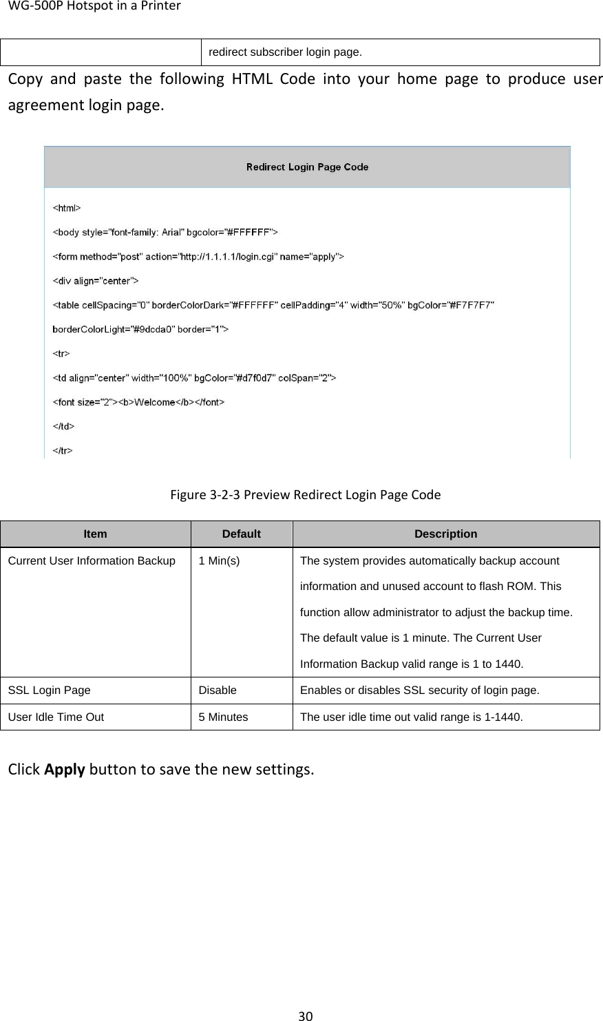 WG‐500PHotspotinaPrinter30redirect subscriber login page. CopyandpastethefollowingHTMLCodeintoyourhomepagetoproduceuseragreementloginpage.Figure3‐2‐3PreviewRedirectLoginPageCodeItemDefaultDescriptionCurrent User Information Backup  1 Min(s)The system provides automatically backup account information and unused account to flash ROM. This function allow administrator to adjust the backup time. The default value is 1 minute. The Current User Information Backup valid range is 1 to 1440. SSL Login PageDisableEnables or disables SSL security of login page.User Idle Time Out5 MinutesThe user idle time out valid range is 1-1440.ClickApplybuttontosavethenewsettings.