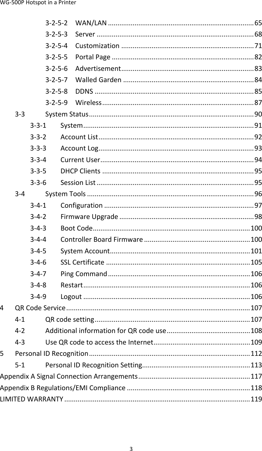 WG‐500PHotspotinaPrinter33‐2‐5‐2WAN/LAN.............................................................................653‐2‐5‐3Server...................................................................................683‐2‐5‐4Customization......................................................................713‐2‐5‐5PortalPage...........................................................................823‐2‐5‐6Advertisement......................................................................833‐2‐5‐7WalledGarden.....................................................................843‐2‐5‐8DDNS....................................................................................853‐2‐5‐9Wireless................................................................................873‐3SystemStatus.......................................................................................903‐3‐1System..........................................................................................913‐3‐2AccountList..................................................................................923‐3‐3AccountLog..................................................................................933‐3‐4CurrentUser.................................................................................943‐3‐5DHCPClients................................................................................953‐3‐6SessionList...................................................................................953‐4SystemTools........................................................................................963‐4‐1Configuration...............................................................................973‐4‐2FirmwareUpgrade.......................................................................983‐4‐3BootCode...................................................................................1003‐4‐4ControllerBoardFirmware........................................................1003‐4‐5SystemAccount..........................................................................1013‐4‐6SSLCertificate............................................................................1053‐4‐7PingCommand...........................................................................1063‐4‐8Restart........................................................................................1063‐4‐9Logout........................................................................................1064QRCodeService.................................................................................................1074‐1QRcodesetting..................................................................................1074‐2AdditionalinformationforQRcodeuse............................................1084‐3UseQRcodetoaccesstheInternet...................................................1095PersonalIDRecognition.....................................................................................1125‐1PersonalIDRecognitionSetting.........................................................113AppendixASignalConnectionArrangements...........................................................117AppendixBRegulations/EMICompliance.................................................................118LIMITEDWARRANTY..................................................................................................119