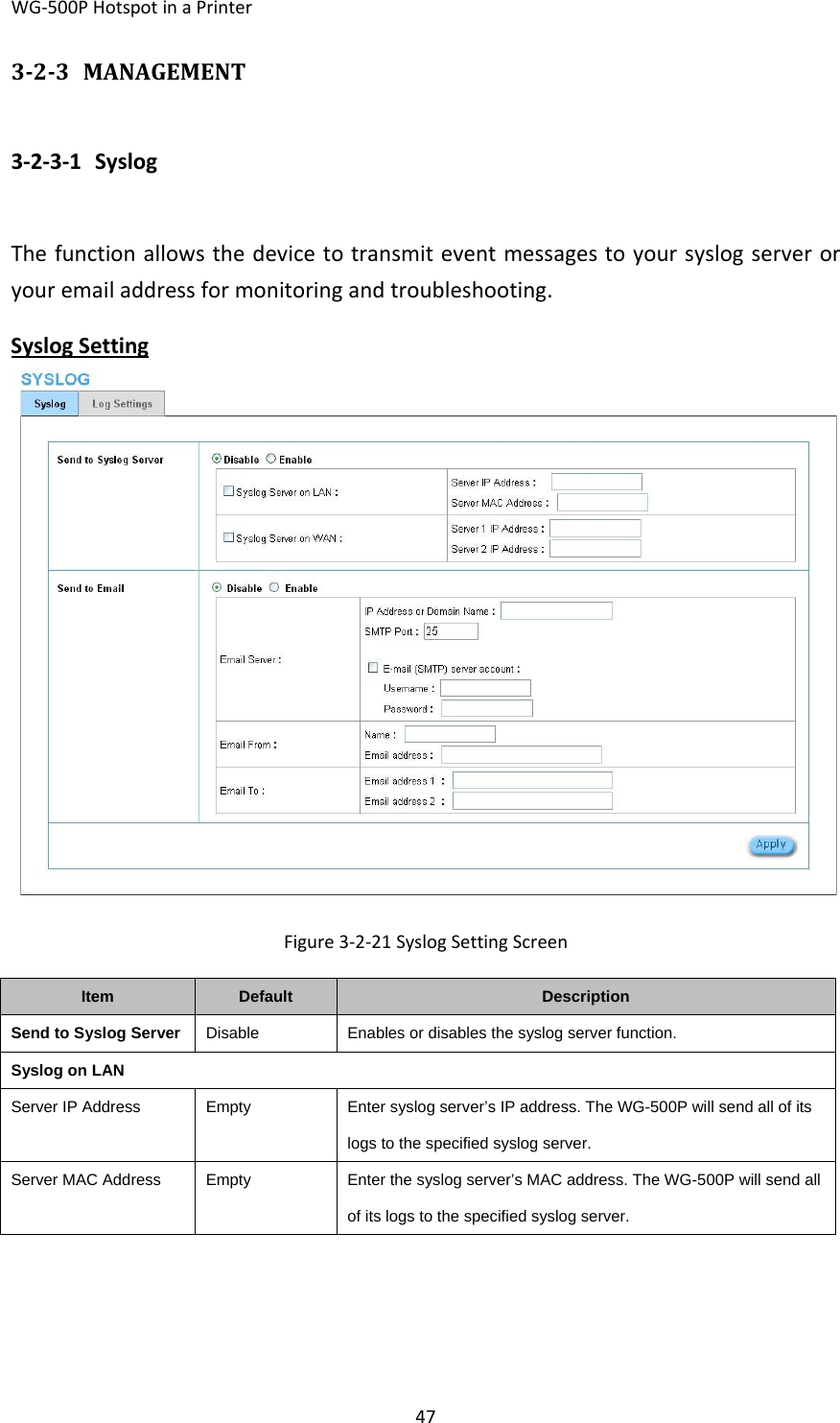 WG‐500PHotspotinaPrinter47323 MANAGEMENT3‐2‐3‐1 SyslogThefunctionallowsthedevicetotransmiteventmessagestoyoursyslogserveroryouremailaddressformonitoringandtroubleshooting.SyslogSettingFigure3‐2‐21SyslogSettingScreenItemDefaultDescriptionSend to Syslog Server DisableEnables or disables the syslog server function.Syslog on LANServer IP AddressEmptyEnter syslog server’s IP address. The WG-500P will send all of its logs to the specified syslog server. Server MAC AddressEmptyEnter the syslog server’s MAC address. The WG-500P will send all of its logs to the specified syslog server.