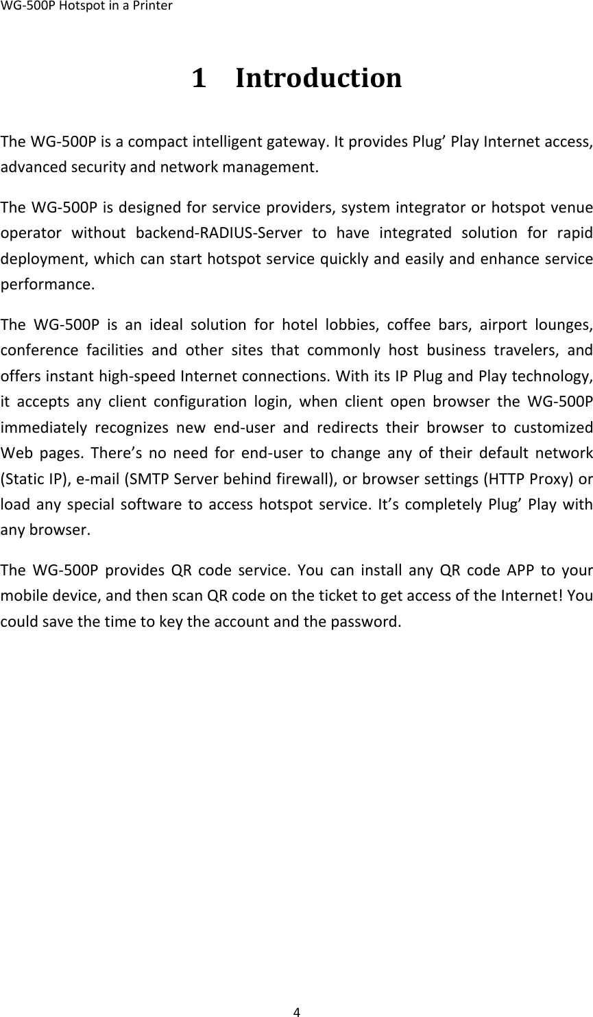 WG‐500PHotspotinaPrinter41 IntroductionTheWG‐500Pisacompactintelligentgateway.ItprovidesPlug’PlayInternetaccess,advancedsecurityandnetworkmanagement.TheWG‐500Pisdesignedforserviceproviders,systemintegratororhotspotvenueoperatorwithoutbackend‐RADIUS‐Servertohaveintegratedsolutionforrapiddeployment,whichcanstarthotspotservicequicklyandeasilyandenhanceserviceperformance.TheWG‐500Pisanidealsolutionforhotellobbies,coffeebars,airportlounges,conferencefacilitiesandothersitesthatcommonlyhostbusinesstravelers,andoffersinstanthigh‐speedInternetconnections.WithitsIPPlugandPlaytechnology,itacceptsanyclientconfigurationlogin,whenclientopenbrowsertheWG‐500Pimmediatelyrecognizesnewend‐userandredirectstheirbrowsertocustomizedWebpages.There’snoneedforend‐usertochangeanyoftheirdefaultnetwork(StaticIP),e‐mail(SMTPServerbehindfirewall),orbrowsersettings(HTTPProxy)orloadanyspecialsoftwaretoaccesshotspotservice.It’scompletelyPlug’Playwithanybrowser.TheWG‐500PprovidesQRcodeservice.YoucaninstallanyQRcodeAPPtoyourmobiledevice,andthenscanQRcodeonthetickettogetaccessoftheInternet!Youcouldsavethetimetokeytheaccountandthepassword.  