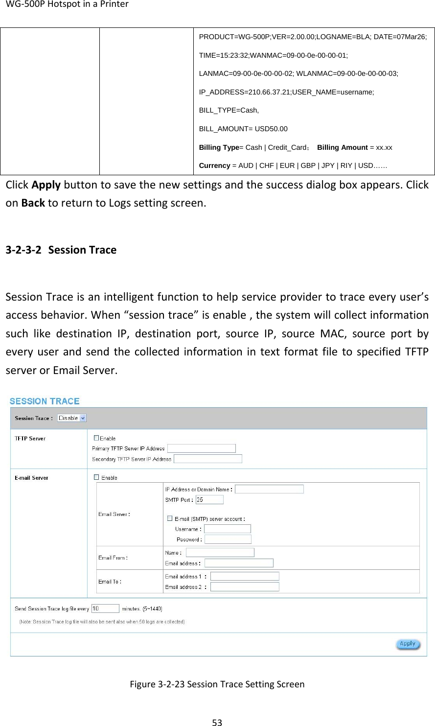 WG‐500PHotspotinaPrinter53PRODUCT=WG-500P;VER=2.00.00;LOGNAME=BLA; DATE=07Mar26;TIME=15:23:32;WANMAC=09-00-0e-00-00-01; LANMAC=09-00-0e-00-00-02; WLANMAC=09-00-0e-00-00-03; IP_ADDRESS=210.66.37.21;USER_NAME=username; BILL_TYPE=Cash, BILL_AMOUNT= USD50.00 Billing Type= Cash | Credit_Card； Billing Amount = xx.xx Currency = AUD | CHF | EUR | GBP | JPY | RIY | USD…… ClickApplybuttontosavethenewsettingsandthesuccessdialogboxappears.ClickonBacktoreturntoLogssettingscreen.3‐2‐3‐2 SessionTraceSessionTraceisanintelligentfunctiontohelpserviceprovidertotraceeveryuser’saccessbehavior.When“sessiontrace”isenable,thesystemwillcollectinformationsuchlikedestinationIP,destinationport,sourceIP,sourceMAC,sourceportbyeveryuserandsendthecollectedinformationintextformatfiletospecifiedTFTPserverorEmailServer.Figure3‐2‐23SessionTraceSettingScreen