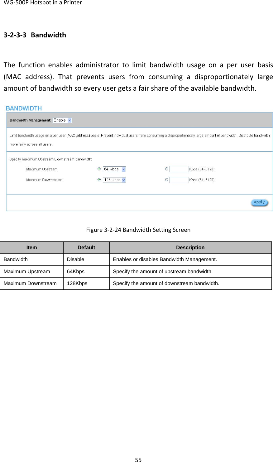 WG‐500PHotspotinaPrinter553‐2‐3‐3 BandwidthThefunctionenablesadministratortolimitbandwidthusageonaperuserbasis(MACaddress).Thatpreventsusersfromconsumingadisproportionatelylargeamountofbandwidthsoeveryusergetsafairshareoftheavailablebandwidth.Figure3‐2‐24BandwidthSettingScreenItemDefaultDescriptionBandwidthDisableEnables or disables Bandwidth Management.Maximum Upstream64KbpsSpecify the amount of upstream bandwidth.Maximum Downstream128KbpsSpecify the amount of downstream bandwidth.