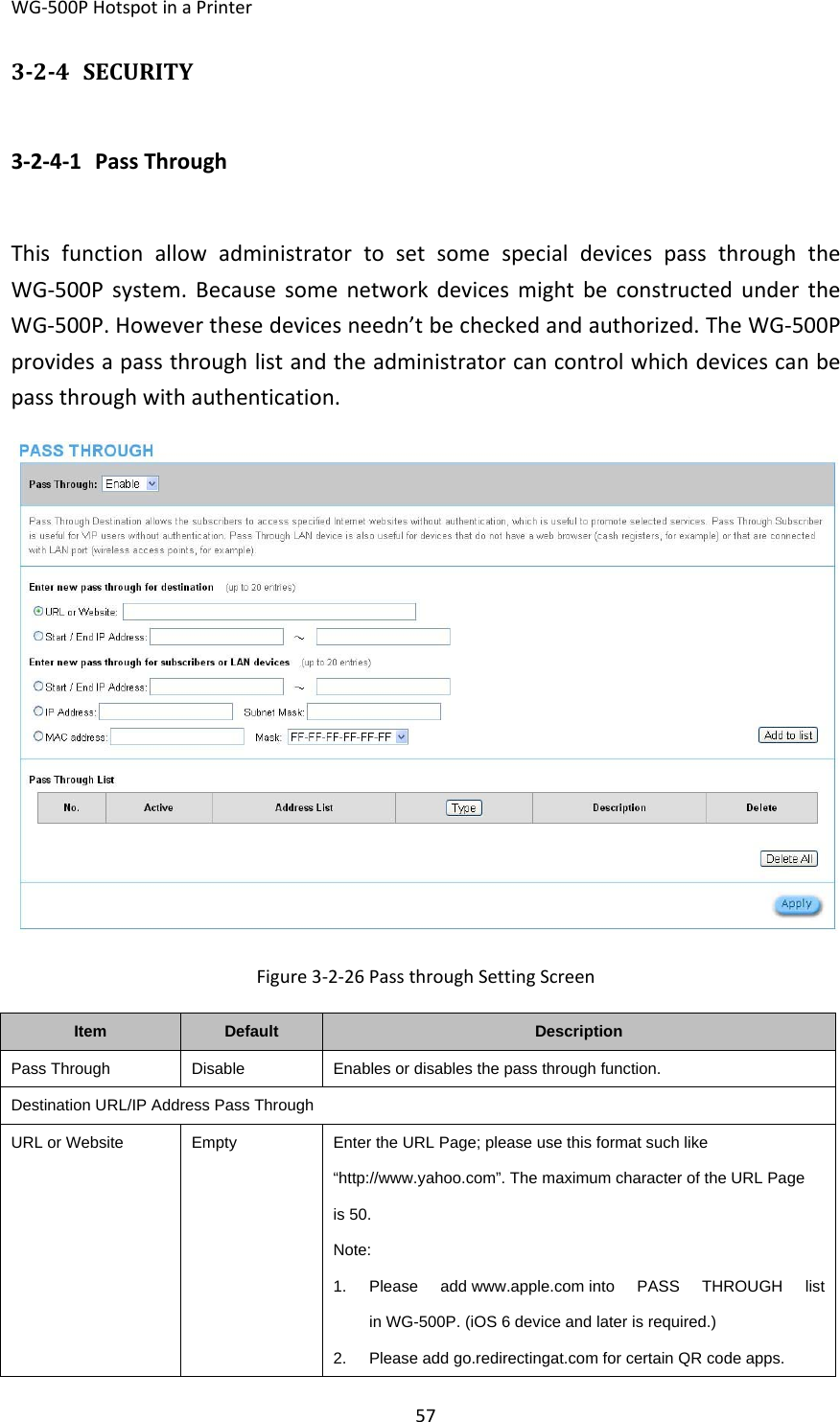 WG‐500PHotspotinaPrinter57324 SECURITY3‐2‐4‐1 PassThroughThisfunctionallowadministratortosetsomespecialdevicespassthroughtheWG‐500Psystem.BecausesomenetworkdevicesmightbeconstructedundertheWG‐500P.Howeverthesedevicesneedn’tbecheckedandauthorized.TheWG‐500Pprovidesapassthroughlistandtheadministratorcancontrolwhichdevicescanbepassthroughwithauthentication.Figure3‐2‐26PassthroughSettingScreenItemDefaultDescriptionPass ThroughDisableEnables or disables the pass through function.Destination URL/IP Address Pass ThroughURL or WebsiteEmptyEnter the URL Page; please use this format such like “http://www.yahoo.com”. The maximum character of the URL Page is 50. Note: 1. Please add www.apple.com into PASS THROUGH list in WG-500P. (iOS 6 device and later is required.) 2.  Please add go.redirectingat.com for certain QR code apps. 