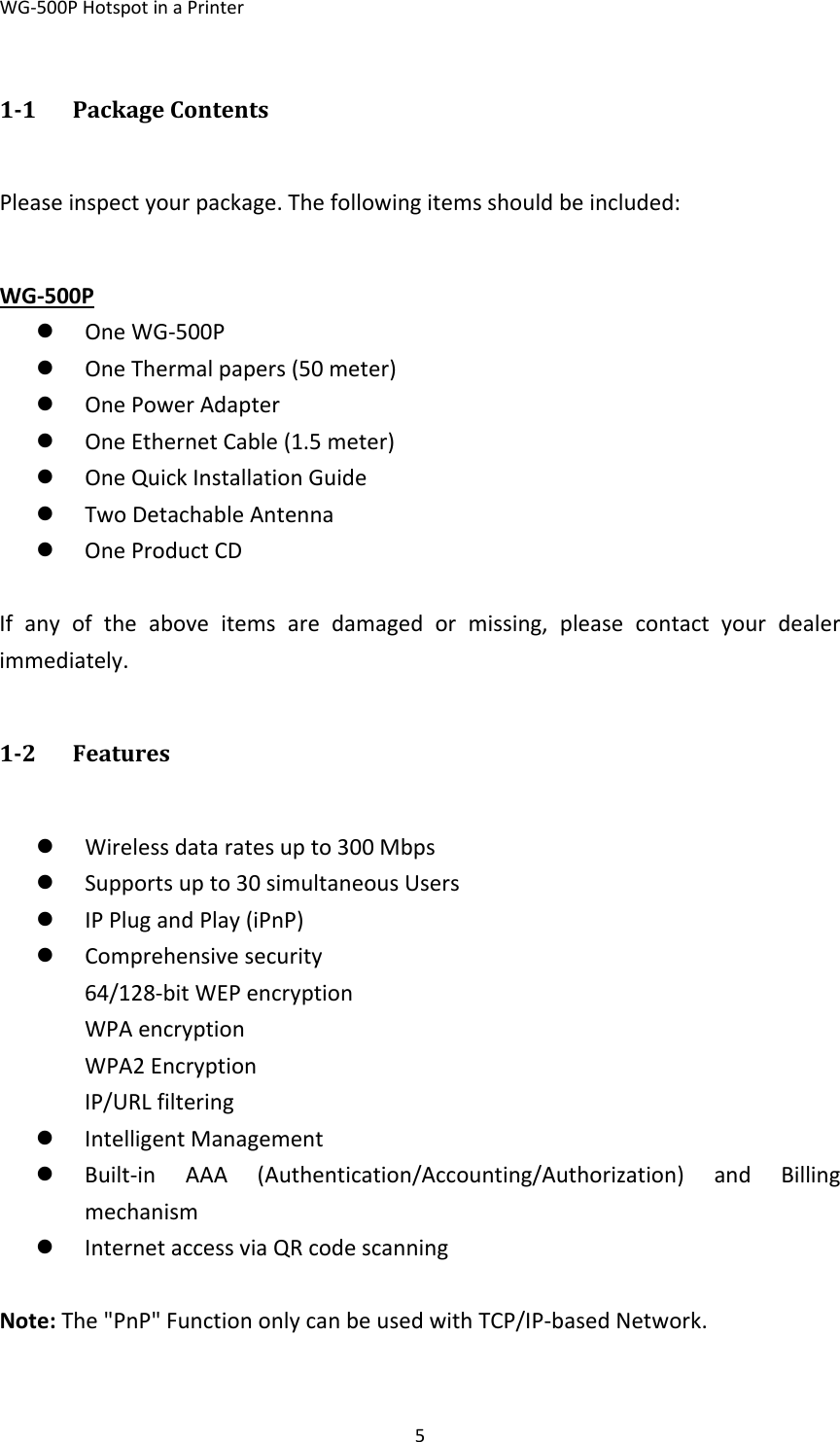 WG‐500PHotspotinaPrinter511 PackageContentsPleaseinspectyourpackage.Thefollowingitemsshouldbeincluded: WG‐500Pz OneWG‐500Pz OneThermalpapers(50meter)z OnePowerAdapterz OneEthernetCable(1.5meter)z OneQuickInstallationGuidez TwoDetachableAntennaz OneProductCD Ifanyoftheaboveitemsaredamagedormissing,pleasecontactyourdealerimmediately.12 Featuresz Wirelessdataratesupto300Mbpsz Supportsupto30simultaneousUsersz IPPlugandPlay(iPnP)z Comprehensivesecurity64/128‐bitWEPencryptionWPAencryptionWPA2EncryptionIP/URLfilteringz IntelligentManagementz Built‐inAAA(Authentication/Accounting/Authorization)andBillingmechanismz InternetaccessviaQRcodescanning Note:The&quot;PnP&quot;FunctiononlycanbeusedwithTCP/IP‐basedNetwork. 