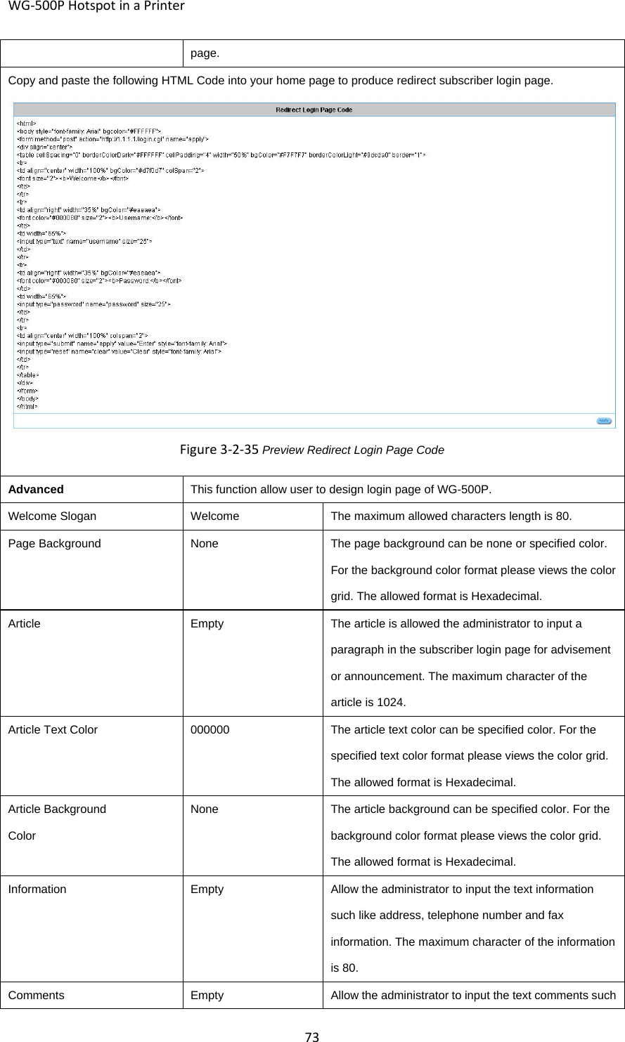 WG‐500PHotspotinaPrinter73page.Copy and paste the following HTML Code into your home page to produce redirect subscriber login page. Figure3‐2‐35Preview Redirect Login Page Code AdvancedThis function allow user to design login page of WG-500P.Welcome SloganWelcomeThe maximum allowed characters length is 80.Page BackgroundNoneThe page background can be none or specified color. For the background color format please views the color grid. The allowed format is Hexadecimal. ArticleEmptyThe article is allowed the administrator to input a paragraph in the subscriber login page for advisement or announcement. The maximum character of the article is 1024. Article Text Color000000The article text color can be specified color. For the specified text color format please views the color grid. The allowed format is Hexadecimal. Article Background ColorNoneThe article background can be specified color. For the background color format please views the color grid. The allowed format is Hexadecimal. InformationEmptyAllow the administrator to input the text information such like address, telephone number and fax information. The maximum character of the information is 80. CommentsEmptyAllow the administrator to input the text comments such 