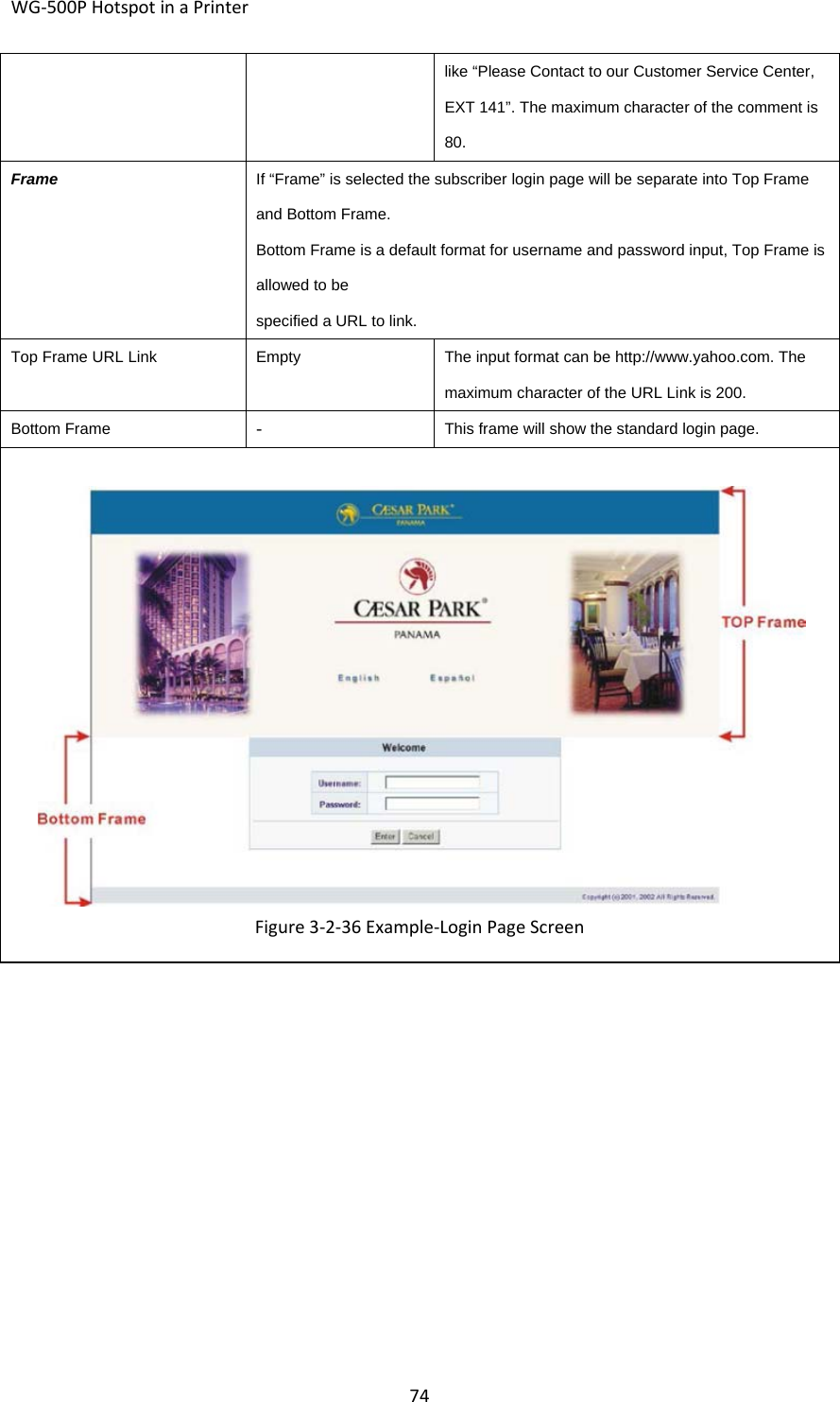 WG‐500PHotspotinaPrinter74like “Please Contact to our Customer Service Center, EXT 141”. The maximum character of the comment is 80. FrameIf “Frame” is selected the subscriber login page will be separate into Top Frame and Bottom Frame. Bottom Frame is a default format for username and password input, Top Frame is allowed to be specified a URL to link.Top Frame URL LinkEmptyThe input format can be http://www.yahoo.com. The maximum character of the URL Link is 200. Bottom Frame‐ This frame will show the standard login page.Figure3‐2‐36Example‐LoginPageScreen