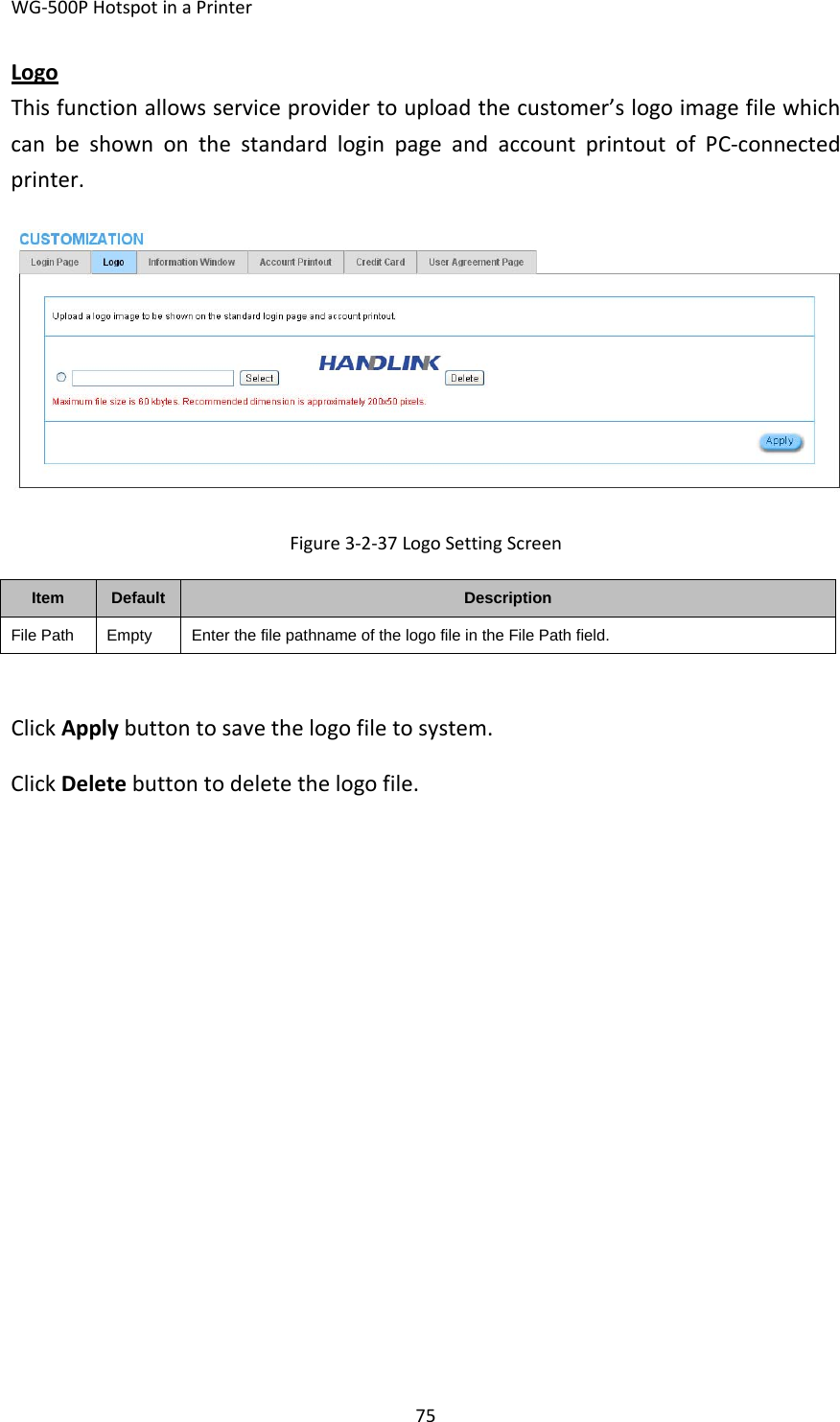 WG‐500PHotspotinaPrinter75LogoThisfunctionallowsserviceprovidertouploadthecustomer’slogoimagefilewhichcanbeshownonthestandardloginpageandaccountprintoutofPC‐connectedprinter.Figure3‐2‐37LogoSettingScreenItemDefaultDescriptionFile PathEmptyEnter the file pathname of the logo file in the File Path field.ClickApplybuttontosavethelogofiletosystem.ClickDeletebuttontodeletethelogofile.