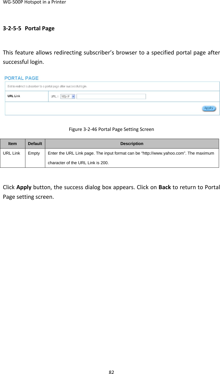 WG‐500PHotspotinaPrinter823‐2‐5‐5 PortalPageThisfeatureallowsredirectingsubscriber’sbrowsertoaspecifiedportalpageaftersuccessfullogin.Figure3‐2‐46PortalPageSettingScreenItemDefaultDescriptionURL LinkEmptyEnter the URL Link page. The input format can be “http://www.yahoo.com”. The maximum character of the URL Link is 200. ClickApplybutton,thesuccessdialogboxappears.ClickonBacktoreturntoPortalPagesettingscreen.