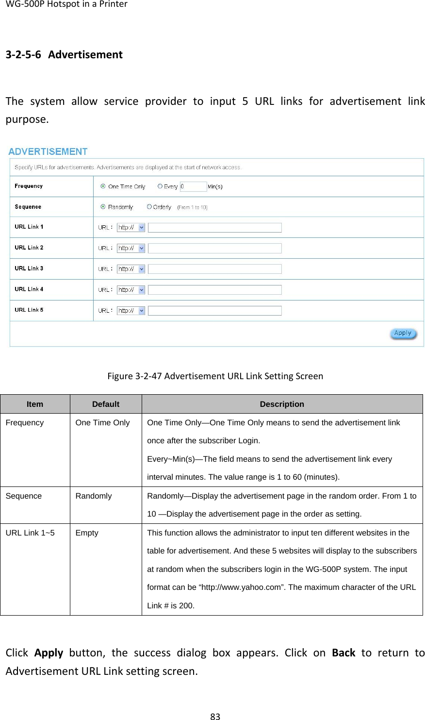 WG‐500PHotspotinaPrinter833‐2‐5‐6 AdvertisementThesystemallowserviceprovidertoinput5URLlinksforadvertisementlinkpurpose.Figure3‐2‐47AdvertisementURLLinkSettingScreenItemDefaultDescriptionFrequencyOne Time Only  One Time Only—One Time Only means to send the advertisement link once after the subscriber Login. Every~Min(s)—The field means to send the advertisement link every interval minutes. The value range is 1 to 60 (minutes). SequenceRandomlyRandomly—Display the advertisement page in the random order. From 1 to 10 —Display the advertisement page in the order as setting. URL Link 1~5  EmptyThis function allows the administrator to input ten different websites in the table for advertisement. And these 5 websites will display to the subscribers at random when the subscribers login in the WG-500P system. The input format can be “http://www.yahoo.com”. The maximum character of the URL Link # is 200. ClickApplybutton,thesuccessdialogboxappears.ClickonBacktoreturntoAdvertisementURLLinksettingscreen.