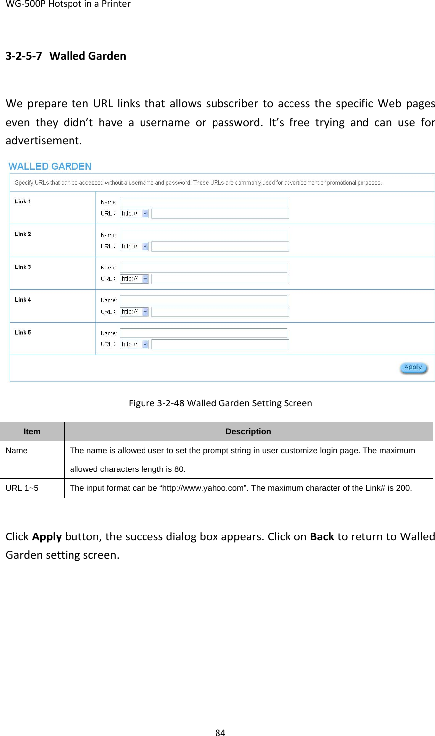 WG‐500PHotspotinaPrinter843‐2‐5‐7 WalledGardenWepreparetenURLlinksthatallowssubscribertoaccessthespecificWebpageseventheydidn’thaveausernameorpassword.It’sfreetryingandcanuseforadvertisement.Figure3‐2‐48WalledGardenSettingScreenItemDescriptionNameThe name is allowed user to set the prompt string in user customize login page. The maximum allowed characters length is 80. URL 1~5  The input format can be “http://www.yahoo.com”. The maximum character of the Link# is 200. ClickApplybutton,thesuccessdialogboxappears.ClickonBacktoreturntoWalledGardensettingscreen.