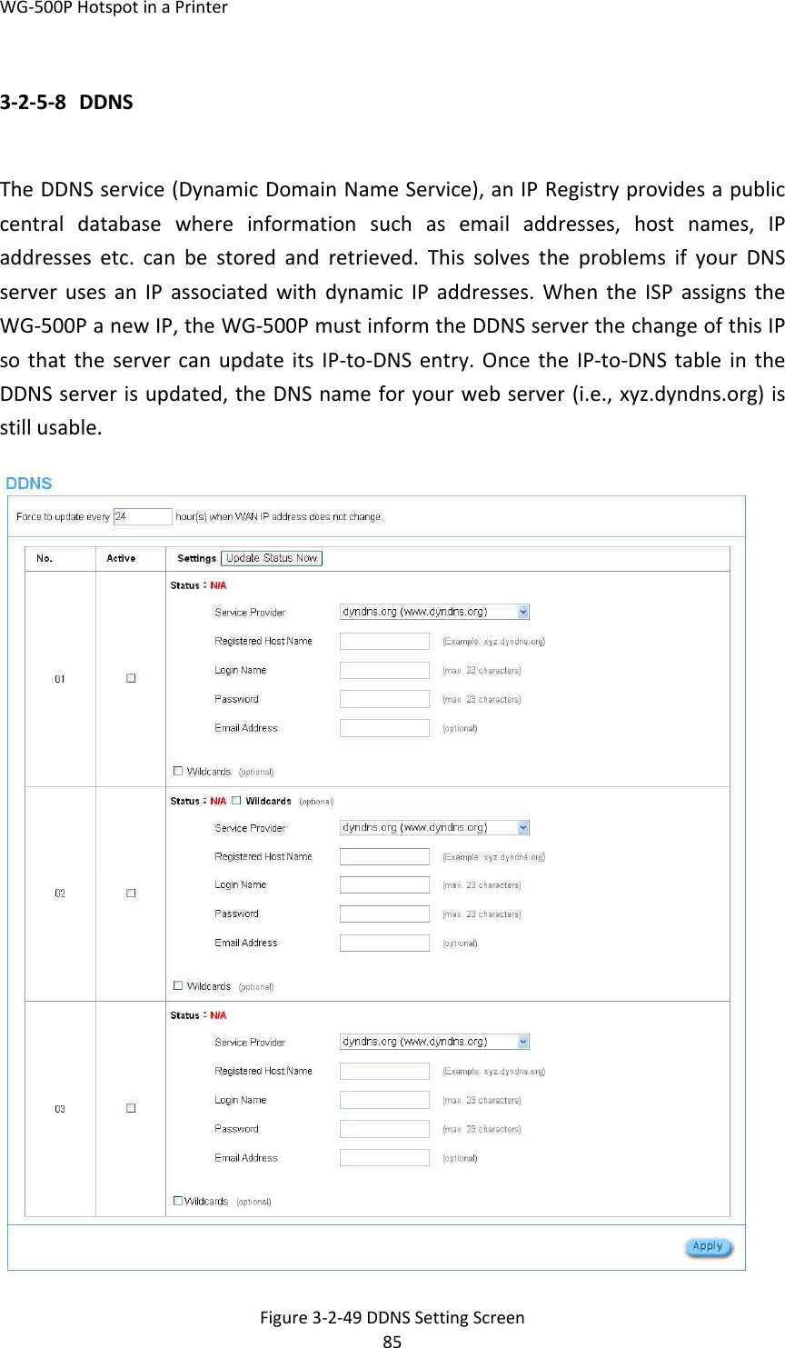 WG‐500PHotspotinaPrinter853‐2‐5‐8 DDNSTheDDNSservice(DynamicDomainNameService),anIPRegistryprovidesapubliccentraldatabasewhereinformationsuchasemailaddresses,hostnames,IPaddressesetc.canbestoredandretrieved.ThissolvestheproblemsifyourDNSserverusesanIPassociatedwithdynamicIPaddresses.WhentheISPassignstheWG‐500PanewIP,theWG‐500PmustinformtheDDNSserverthechangeofthisIPsothattheservercanupdateitsIP‐to‐DNSentry.OncetheIP‐to‐DNStableintheDDNSserverisupdated,theDNSnameforyourwebserver(i.e.,xyz.dyndns.org)isstillusable.Figure3‐2‐49DDNSSettingScreen