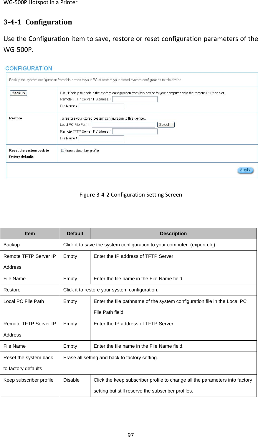 WG‐500PHotspotinaPrinter97341 ConfigurationUsetheConfigurationitemtosave,restoreorresetconfigurationparametersoftheWG‐500P.Figure3‐4‐2ConfigurationSettingScreenItemDefaultDescriptionBackupClick it to save the system configuration to your computer. (export.cfg)Remote TFTP Server IP Address EmptyEnter the IP address of TFTP Server.File NameEmptyEnter the file name in the File Name field.RestoreClick it to restore your system configuration.Local PC File PathEmptyEnter the file pathname of the system configuration file in the Local PC File Path field. Remote TFTP Server IP Address EmptyEnter the IP address of TFTP Server. File NameEmptyEnter the file name in the File Name field.Reset the system back to factory defaults Erase all setting and back to factory setting.Keep subscriber profileDisableClick the keep subscriber profile to change all the parameters into factory setting but still reserve the subscriber profiles. 