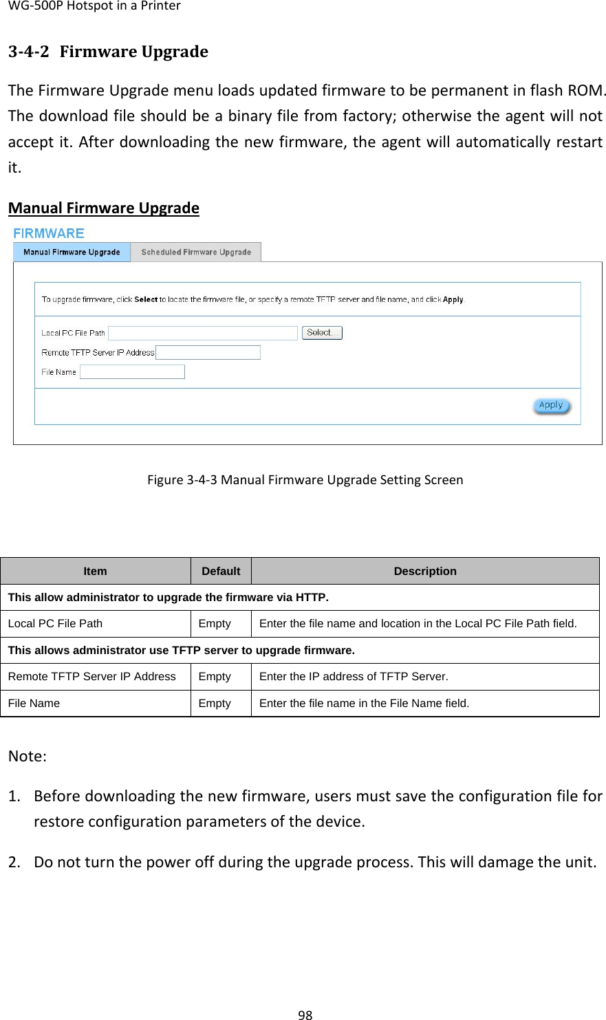 WG‐500PHotspotinaPrinter98342 FirmwareUpgradeTheFirmwareUpgrademenuloadsupdatedfirmwaretobepermanentinflashROM.Thedownloadfileshouldbeabinaryfilefromfactory;otherwisetheagentwillnotacceptit.Afterdownloadingthenewfirmware,theagentwillautomaticallyrestartit.ManualFirmwareUpgradeFigure3‐4‐3ManualFirmwareUpgradeSettingScreenItemDefault DescriptionThis allow administrator to upgrade the firmware via HTTP.Local PC File PathEmptyEnter the file name and location in the Local PC File Path field. This allows administrator use TFTP server to upgrade firmware.Remote TFTP Server IP Address  EmptyEnter the IP address of TFTP Server.File NameEmptyEnter the file name in the File Name field.Note:1. Beforedownloadingthenewfirmware,usersmustsavetheconfigurationfileforrestoreconfigurationparametersofthedevice.2. Donotturnthepoweroffduringtheupgradeprocess.Thiswilldamagetheunit.