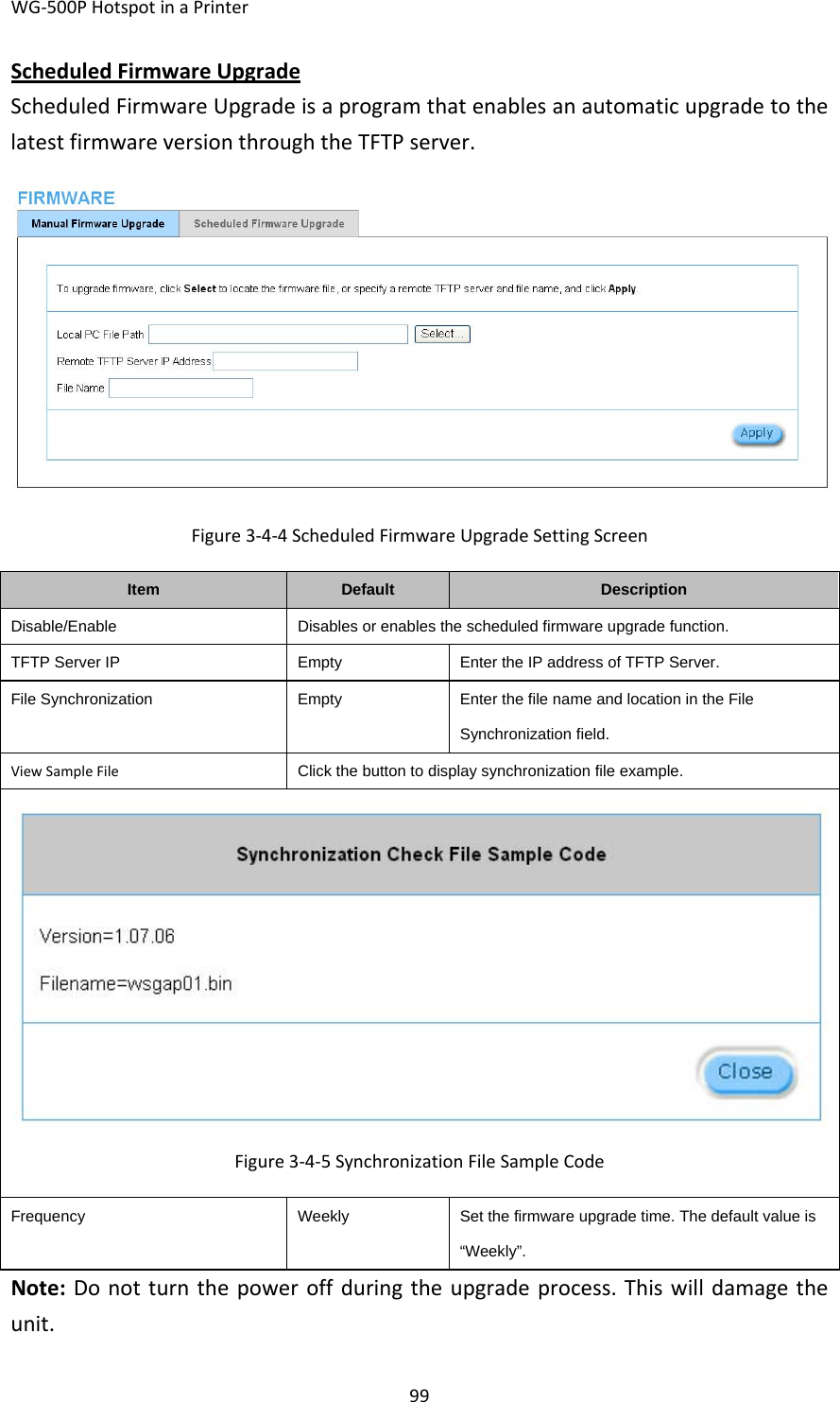 WG‐500PHotspotinaPrinter99ScheduledFirmwareUpgradeScheduledFirmwareUpgradeisaprogramthatenablesanautomaticupgradetothelatestfirmwareversionthroughtheTFTPserver.Figure3‐4‐4ScheduledFirmwareUpgradeSettingScreenItemDefaultDescriptionDisable/EnableDisables or enables the scheduled firmware upgrade function.TFTP Server IPEmptyEnter the IP address of TFTP Server.File SynchronizationEmptyEnter the file name and location in the File Synchronization field.ViewSampleFileClick the button to display synchronization file example.Figure3‐4‐5SynchronizationFileSampleCodeFrequencyWeeklySet the firmware upgrade time. The default value is “Weekly”. Note:Donotturnthepoweroffduringtheupgradeprocess.Thiswilldamagetheunit.