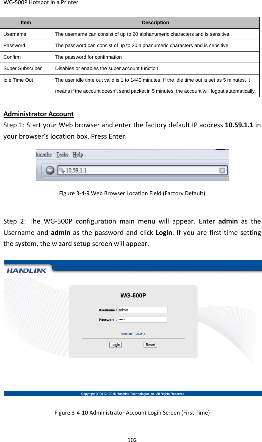 WG‐500PHotspotinaPrinter102ItemDescriptionUsernameThe username can consist of up to 20 alphanumeric characters and is sensitive.PasswordThe password can consist of up to 20 alphanumeric characters and is sensitive.ConfirmThe password for confirmationSuper SubscriberDisables or enables the super account function.Idle Time OutThe user idle time out valid is 1 to 1440 minutes. If the idle time out is set as 5 minutes, it means if the account doesn’t send packet in 5 minutes, the account will logout automatically.AdministratorAccountStep1:StartyourWebbrowserandenterthefactorydefaultIPaddress10.59.1.1inyourbrowser’slocationbox.PressEnter.Figure3‐4‐9WebBrowserLocationField(FactoryDefault)Step2:TheWG‐500Pconfigurationmainmenuwillappear.EnteradminastheUsernameandadminasthepasswordandclickLogin.Ifyouarefirsttimesettingthesystem,thewizardsetupscreenwillappear.Figure3‐4‐10AdministratorAccountLoginScreen(FirstTime)