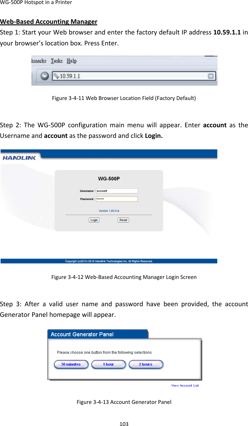 WG‐500PHotspotinaPrinter103Web‐BasedAccountingManagerStep1:StartyourWebbrowserandenterthefactorydefaultIPaddress10.59.1.1inyourbrowser’slocationbox.PressEnter.Figure3‐4‐11WebBrowserLocationField(FactoryDefault)Step2:TheWG‐500Pconfigurationmainmenuwillappear.EnteraccountastheUsernameandaccountasthepasswordandclickLogin.Figure3‐4‐12Web‐BasedAccountingManagerLoginScreenStep3:Afteravalidusernameandpasswordhavebeenprovided,theaccountGeneratorPanelhomepagewillappear.Figure3‐4‐13AccountGeneratorPanel