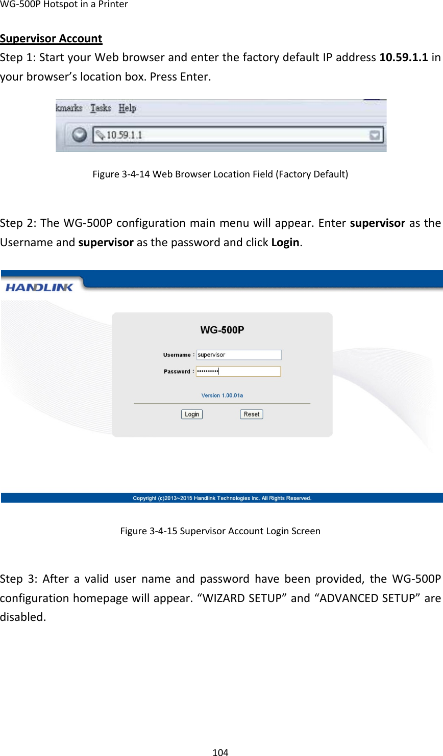 WG‐500PHotspotinaPrinter104SupervisorAccountStep1:StartyourWebbrowserandenterthefactorydefaultIPaddress10.59.1.1inyourbrowser’slocationbox.PressEnter.Figure3‐4‐14WebBrowserLocationField(FactoryDefault)Step2:TheWG‐500Pconfigurationmainmenuwillappear.EntersupervisorastheUsernameandsupervisorasthepasswordandclickLogin.Figure3‐4‐15SupervisorAccountLoginScreenStep3:Afteravalidusernameandpasswordhavebeenprovided,theWG‐500Pconfigurationhomepagewillappear.“WIZARDSETUP”and“ADVANCEDSETUP”aredisabled.