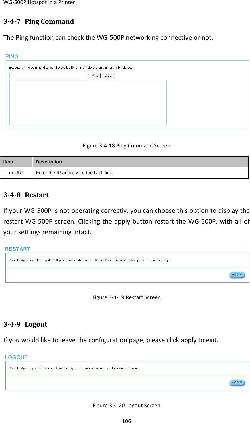 WG‐500PHotspotinaPrinter106347 PingCommandThePingfunctioncanchecktheWG‐500Pnetworkingconnectiveornot.Figure3‐4‐18PingCommandScreenItemDescriptionIP or URLEnter the IP address or the URL link.348 RestartIfyourWG‐500Pisnotoperatingcorrectly,youcanchoosethisoptiontodisplaytherestartWG‐500Pscreen.ClickingtheapplybuttonrestarttheWG‐500P,withallofyoursettingsremainingintact.Figure3‐4‐19RestartScreen349 LogoutIfyouwouldliketoleavetheconfigurationpage,pleaseclickapplytoexit.Figure3‐4‐20LogoutScreen