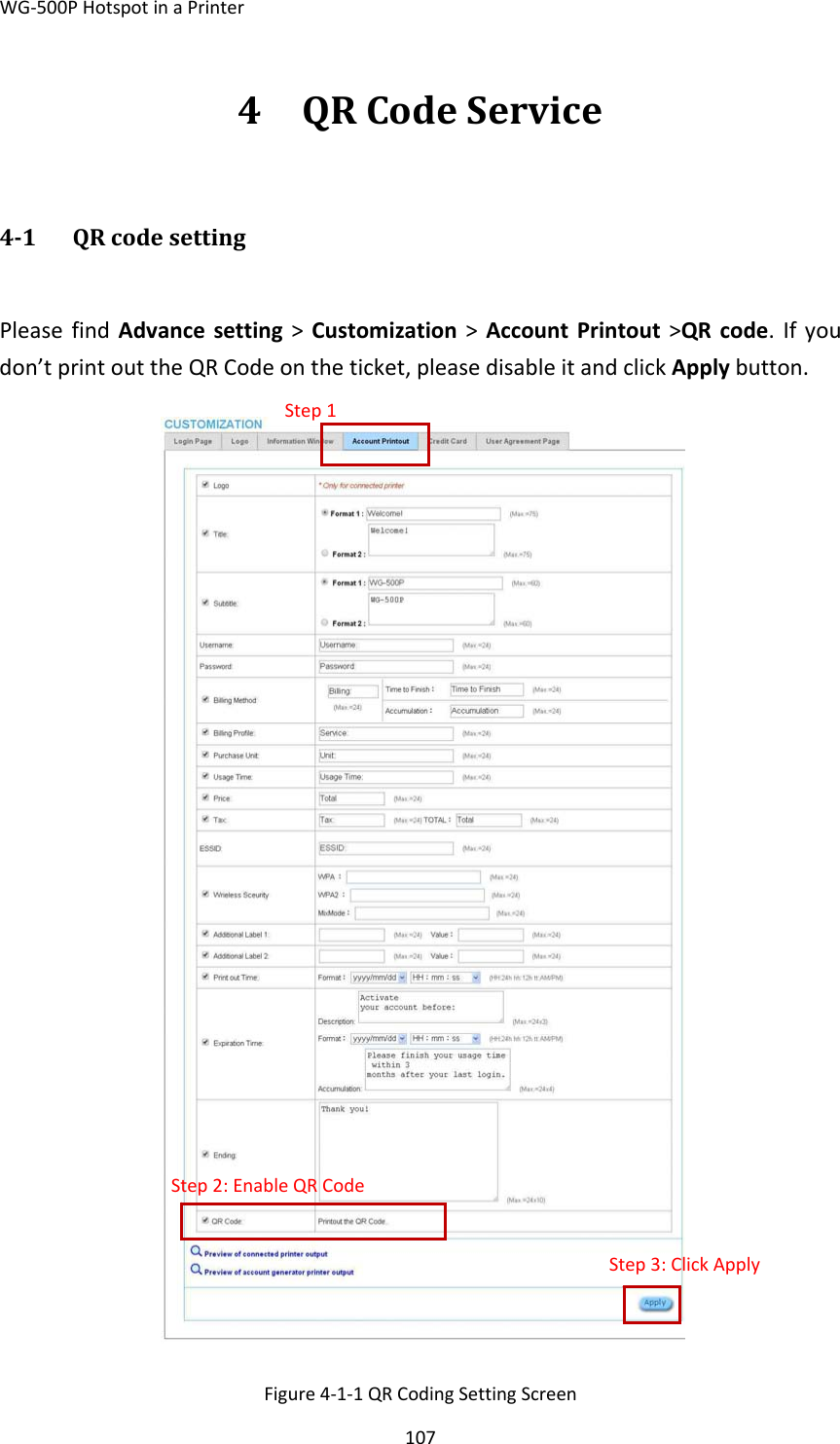 WG‐500PHotspotinaPrinter1074 QRCodeService41 QRcodesettingPleasefindAdvancesetting&gt;Customization&gt;AccountPrintout&gt;QRcode.Ifyoudon’tprintouttheQRCodeontheticket,pleasedisableitandclickApplybutton.Figure4‐1‐1QRCodingSettingScreenStep1Step2:EnableQRCodeStep3:ClickApply