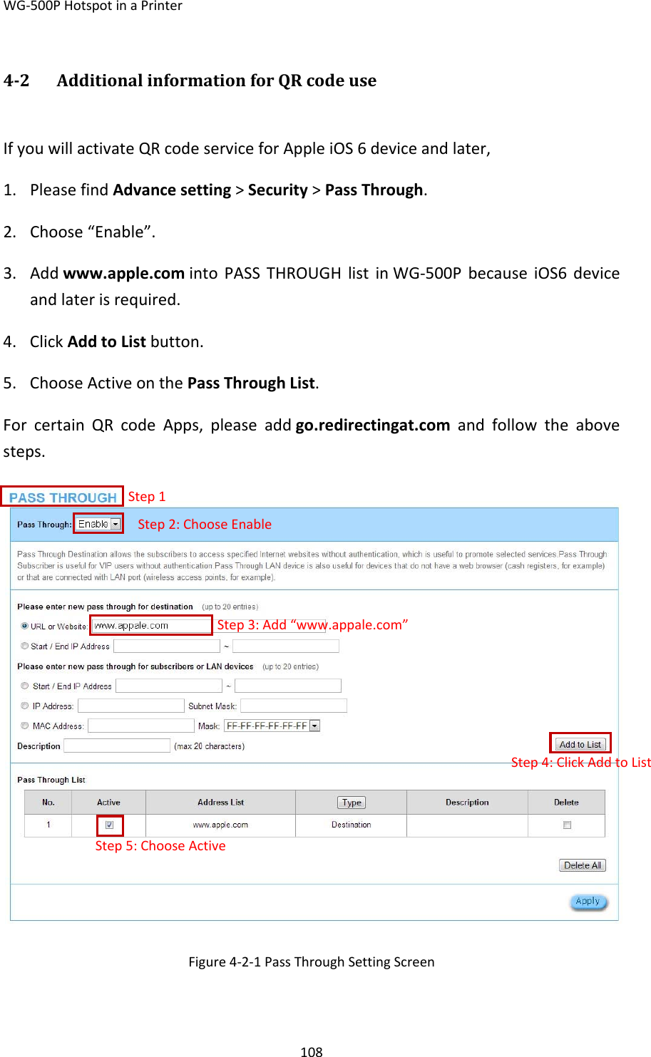 WG‐500PHotspotinaPrinter10842 AdditionalinformationforQRcodeuseIfyouwillactivateQRcodeserviceforAppleiOS6deviceandlater,1. PleasefindAdvancesetting&gt;Security&gt;PassThrough.2. Choose“Enable”.3. Addwww.apple.comintoPASSTHROUGHlistinWG‐500PbecauseiOS6deviceandlaterisrequired.4. ClickAddtoListbutton.5. ChooseActiveonthePassThroughList.ForcertainQRcodeApps,pleaseaddgo.redirectingat.comandfollowtheabovesteps.Figure4‐2‐1PassThroughSettingScreenStep1Step2:ChooseEnableStep3:Add“www.appale.com”Step4:ClickAddtoListStep5:ChooseActive