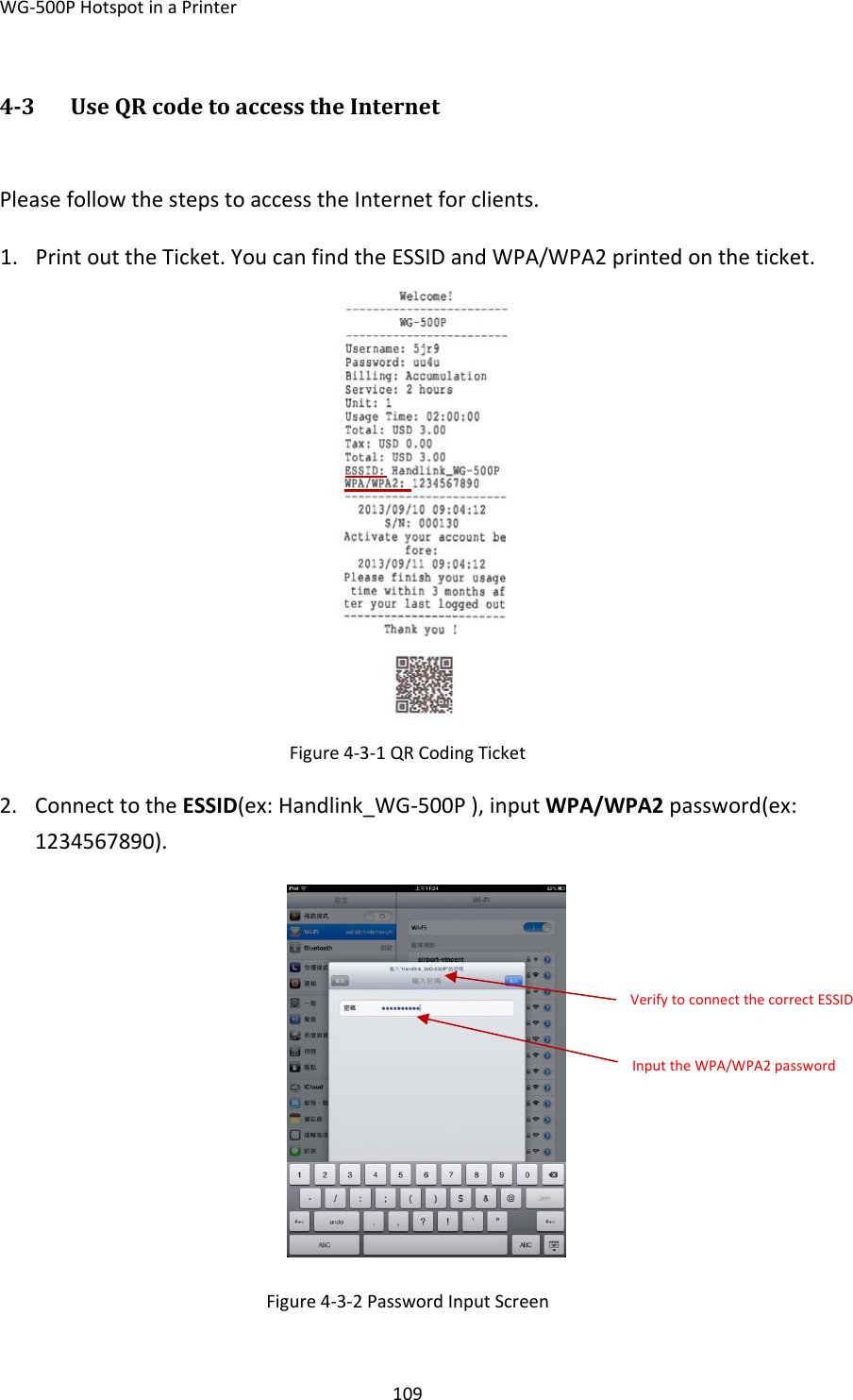 WG‐500PHotspotinaPrinter10943 UseQRcodetoaccesstheInternetPleasefollowthestepstoaccesstheInternetforclients.1. PrintouttheTicket.YoucanfindtheESSIDandWPA/WPA2printedontheticket.Figure4‐3‐1QRCodingTicket2. ConnecttotheESSID(ex:Handlink_WG‐500P),inputWPA/WPA2password(ex:1234567890).Figure4‐3‐2PasswordInputScreenVerifytoconnectthecorrectESSIDInputtheWPA/WPA2password
