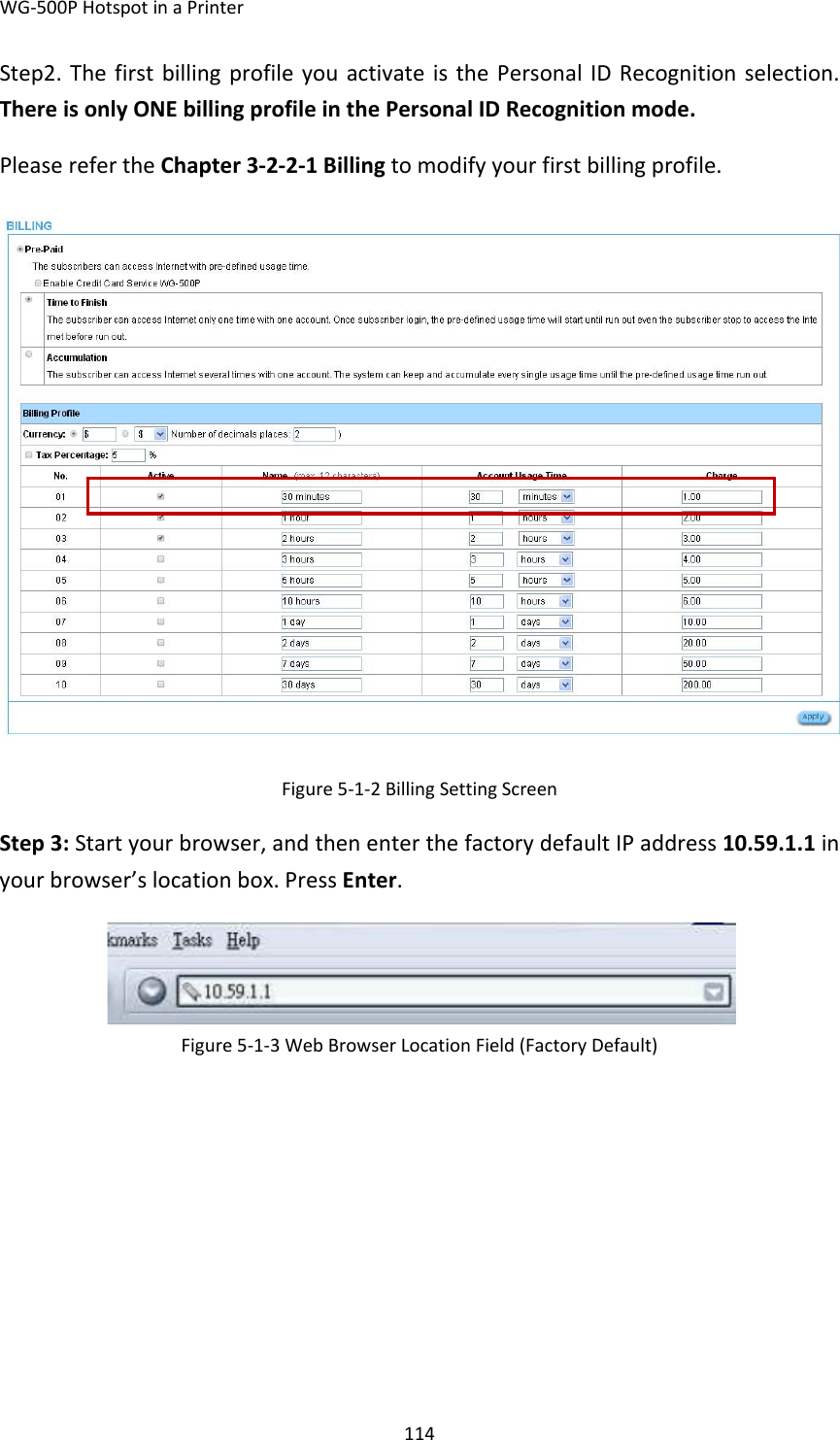 WG‐500PHotspotinaPrinter114Step2.ThefirstbillingprofileyouactivateisthePersonalIDRecognitionselection.ThereisonlyONEbillingprofileinthePersonalIDRecognitionmode.PleaserefertheChapter3‐2‐2‐1Billingtomodifyyourfirstbillingprofile.Figure5‐1‐2BillingSettingScreenStep3:Startyourbrowser,andthenenterthefactorydefaultIPaddress10.59.1.1inyourbrowser’slocationbox.PressEnter.Figure5‐1‐3WebBrowserLocationField(FactoryDefault) 