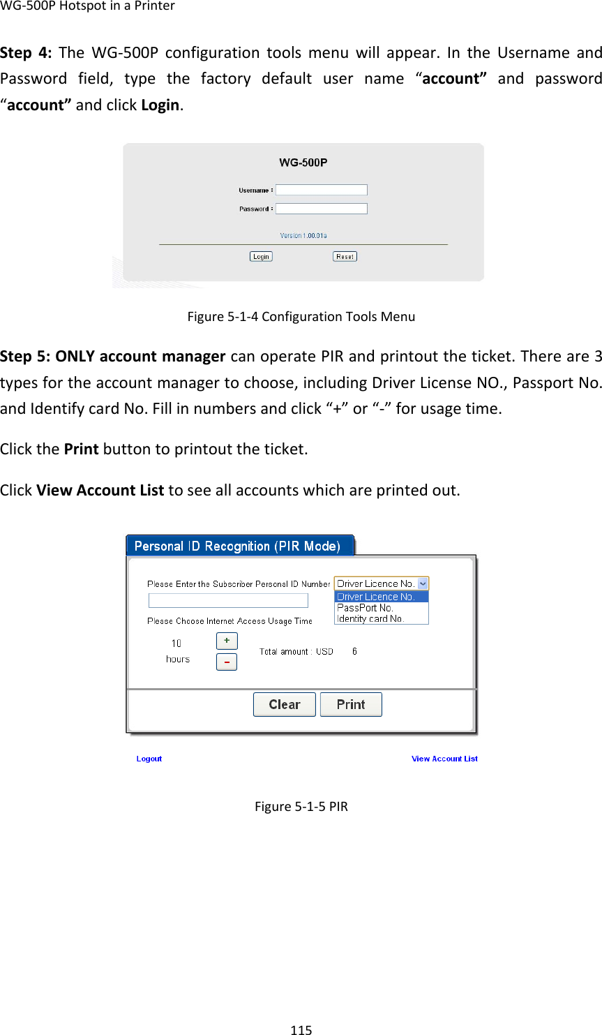 WG‐500PHotspotinaPrinter115Step4:TheWG‐500Pconfigurationtoolsmenuwillappear.IntheUsernameandPasswordfield,typethefactorydefaultusername“account”andpassword“account”andclickLogin.Figure5‐1‐4ConfigurationToolsMenuStep5:ONLYaccountmanagercanoperatePIRandprintouttheticket.Thereare3typesfortheaccountmanagertochoose,includingDriverLicenseNO.,PassportNo.andIdentifycardNo.Fillinnumbersandclick“+”or“‐”forusagetime.ClickthePrintbuttontoprintouttheticket.ClickViewAccountListtoseeallaccountswhichareprintedout.Figure5‐1‐5PIR