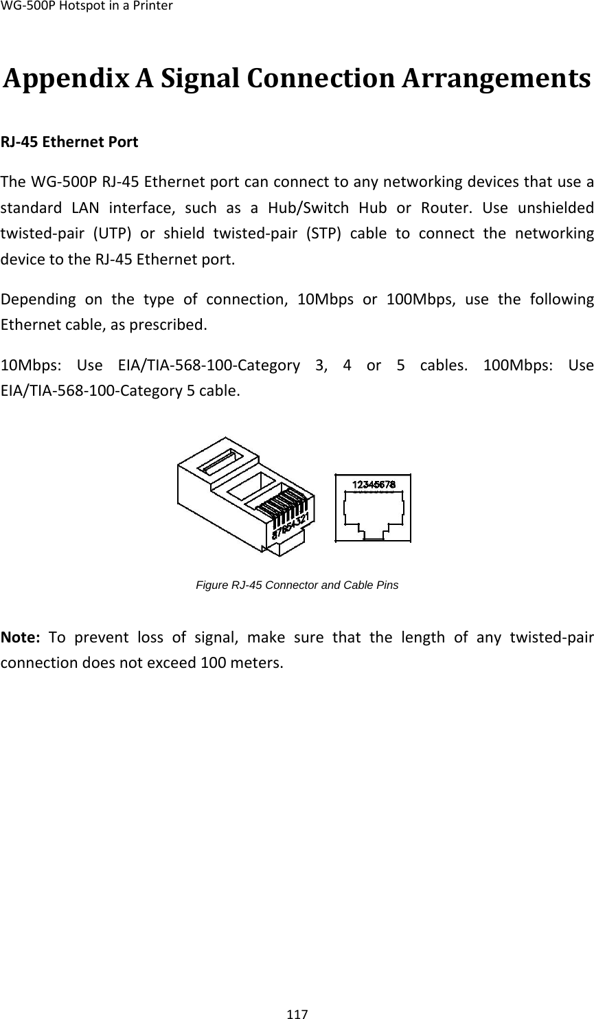 WG‐500PHotspotinaPrinter117AppendixASignalConnectionArrangementsRJ‐45EthernetPort TheWG‐500PRJ‐45EthernetportcanconnecttoanynetworkingdevicesthatuseastandardLANinterface,suchasaHub/SwitchHuborRouter.Useunshieldedtwisted‐pair(UTP)orshieldtwisted‐pair(STP)cabletoconnectthenetworkingdevicetotheRJ‐45Ethernetport. Dependingonthetypeofconnection,10Mbpsor100Mbps,usethefollowingEthernetcable,asprescribed.10Mbps:UseEIA/TIA‐568‐100‐Category3,4or5cables.100Mbps:UseEIA/TIA‐568‐100‐Category5cable. Figure RJ-45 Connector and Cable Pins Note:Topreventlossofsignal,makesurethatthelengthofanytwisted‐pairconnectiondoesnotexceed100meters.