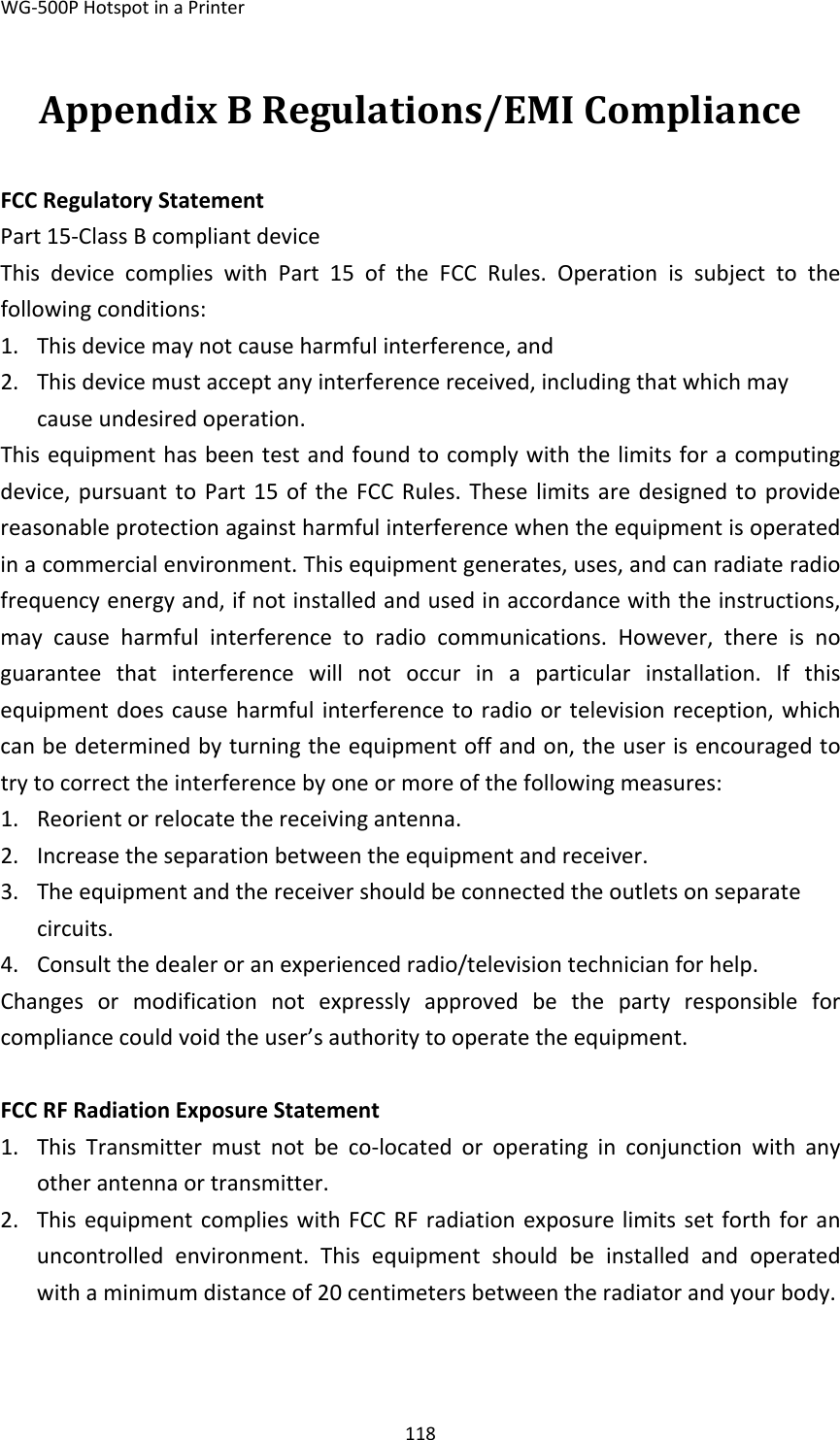 WG‐500PHotspotinaPrinter118AppendixBRegulations/EMICompliance FCCRegulatoryStatementPart15‐ClassBcompliantdeviceThisdevicecomplieswithPart15oftheFCCRules.Operationissubjecttothefollowingconditions:1. Thisdevicemaynotcauseharmfulinterference,and2. Thisdevicemustacceptanyinterferencereceived,includingthatwhichmaycauseundesiredoperation.Thisequipmenthasbeentestandfoundtocomplywiththelimitsforacomputingdevice,pursuanttoPart15oftheFCCRules.Theselimitsaredesignedtoprovidereasonableprotectionagainstharmfulinterferencewhentheequipmentisoperatedinacommercialenvironment.Thisequipmentgenerates,uses,andcanradiateradiofrequencyenergyand,ifnotinstalledandusedinaccordancewiththeinstructions,maycauseharmfulinterferencetoradiocommunications.However,thereisnoguaranteethatinterferencewillnotoccurinaparticularinstallation.Ifthisequipmentdoescauseharmfulinterferencetoradioortelevisionreception,whichcanbedeterminedbyturningtheequipmentoffandon,theuserisencouragedtotrytocorrecttheinterferencebyoneormoreofthefollowingmeasures:1. Reorientorrelocatethereceivingantenna.2. Increasetheseparationbetweentheequipmentandreceiver.3. Theequipmentandthereceivershouldbeconnectedtheoutletsonseparatecircuits.4. Consultthedealeroranexperiencedradio/televisiontechnicianforhelp.Changesormodificationnotexpresslyapprovedbethepartyresponsibleforcompliancecouldvoidtheuser’sauthoritytooperatetheequipment.FCCRFRadiationExposureStatement1. ThisTransmittermustnotbeco‐locatedoroperatinginconjunctionwithanyotherantennaortransmitter.2. ThisequipmentcomplieswithFCCRFradiationexposurelimitssetforthforanuncontrolledenvironment.Thisequipmentshouldbeinstalledandoperatedwithaminimumdistanceof20centimetersbetweentheradiatorandyourbody.