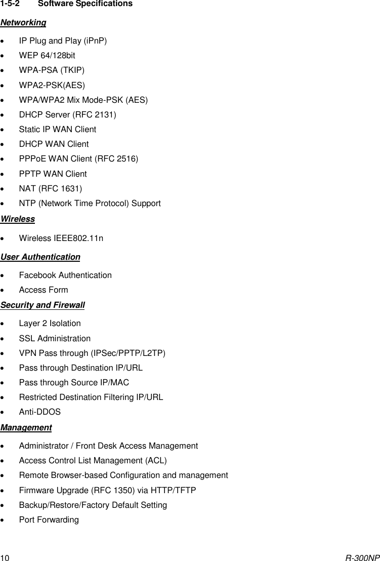 R-300NP 10  1-5-2  Software Specifications Networking   IP Plug and Play (iPnP)   WEP 64/128bit   WPA-PSA (TKIP)   WPA2-PSK(AES)   WPA/WPA2 Mix Mode-PSK (AES)   DHCP Server (RFC 2131)   Static IP WAN Client   DHCP WAN Client   PPPoE WAN Client (RFC 2516)   PPTP WAN Client   NAT (RFC 1631)   NTP (Network Time Protocol) Support Wireless   Wireless IEEE802.11n User Authentication   Facebook Authentication   Access Form Security and Firewall   Layer 2 Isolation   SSL Administration   VPN Pass through (IPSec/PPTP/L2TP)   Pass through Destination IP/URL   Pass through Source IP/MAC   Restricted Destination Filtering IP/URL   Anti-DDOS Management   Administrator / Front Desk Access Management   Access Control List Management (ACL)   Remote Browser-based Configuration and management   Firmware Upgrade (RFC 1350) via HTTP/TFTP   Backup/Restore/Factory Default Setting   Port Forwarding 