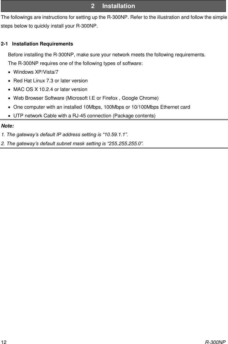 R-300NP 12 2  Installation The followings are instructions for setting up the R-300NP. Refer to the illustration and follow the simple steps below to quickly install your R-300NP.  2-1  Installation Requirements Before installing the R-300NP, make sure your network meets the following requirements. The R-300NP requires one of the following types of software:   Windows XP/Vista/7   Red Hat Linux 7.3 or later version   MAC OS X 10.2.4 or later version   Web Browser Software (Microsoft I.E or Firefox , Google Chrome)     One computer with an installed 10Mbps, 100Mbps or 10/100Mbps Ethernet card   UTP network Cable with a RJ-45 connection (Package contents) Note:   1. The gateway’s default IP address setting is “10.59.1.1”. 2. The gateway’s default subnet mask setting is “255.255.255.0”. 