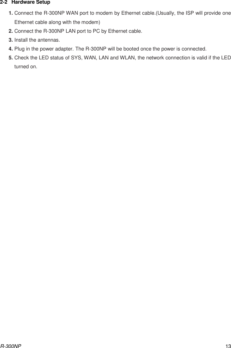R-300NP 13 2-2  Hardware Setup 1. Connect the R-300NP WAN port to modem by Ethernet cable.(Usually, the ISP will provide one Ethernet cable along with the modem) 2. Connect the R-300NP LAN port to PC by Ethernet cable. 3. Install the antennas. 4. Plug in the power adapter. The R-300NP will be booted once the power is connected. 5. Check the LED status of SYS, WAN, LAN and WLAN, the network connection is valid if the LED turned on.                          