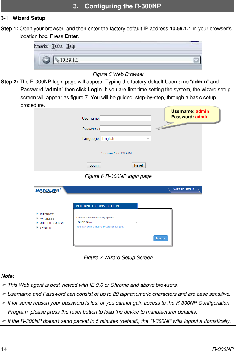 R-300NP 14 3.  Configuring the R-300NP 3-1  Wizard Setup Step 1: Open your browser, and then enter the factory default IP address 10.59.1.1 in your browser’s location box. Press Enter. Figure 5 Web Browser   Step 2: The R-300NP login page will appear. Typing the factory default Username “admin” and Password “admin” then click Login. If you are first time setting the system, the wizard setup screen will appear as figure 7. You will be guided, step-by-step, through a basic setup procedure.  Figure 6 R-300NP login page  Figure 7 Wizard Setup Screen Note:  This Web agent is best viewed with IE 9.0 or Chrome and above browsers.  Username and Password can consist of up to 20 alphanumeric characters and are case sensitive.  If for some reason your password is lost or you cannot gain access to the R-300NP Configuration Program, please press the reset button to load the device to manufacturer defaults.  If the R-300NP doesn’t send packet in 5 minutes (default), the R-300NP wills logout automatically. Username: admin Password: admin 