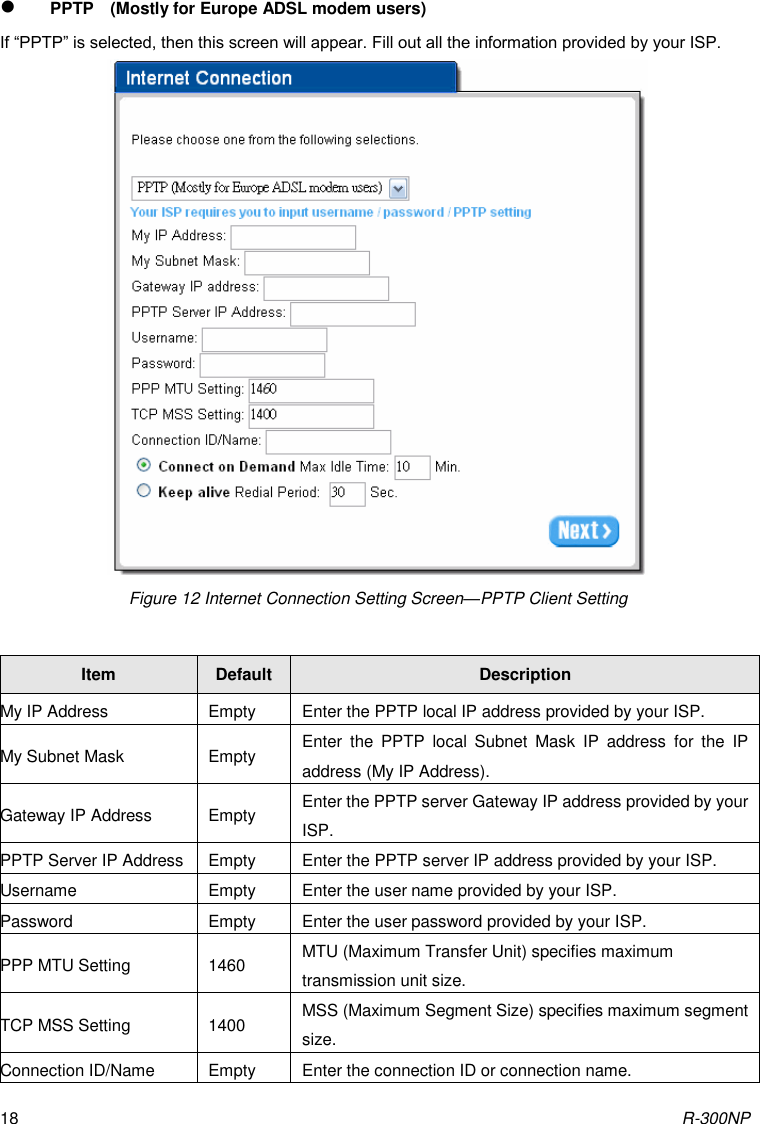 R-300NP 18  PPTP    (Mostly for Europe ADSL modem users) If “PPTP” is selected, then this screen will appear. Fill out all the information provided by your ISP.  Figure 12 Internet Connection Setting Screen—PPTP Client Setting  Item Default Description My IP Address Empty Enter the PPTP local IP address provided by your ISP. My Subnet Mask Empty Enter  the  PPTP  local  Subnet  Mask  IP  address  for  the  IP address (My IP Address). Gateway IP Address Empty Enter the PPTP server Gateway IP address provided by your ISP. PPTP Server IP Address Empty Enter the PPTP server IP address provided by your ISP. Username Empty Enter the user name provided by your ISP.   Password Empty Enter the user password provided by your ISP.   PPP MTU Setting 1460 MTU (Maximum Transfer Unit) specifies maximum transmission unit size. TCP MSS Setting 1400 MSS (Maximum Segment Size) specifies maximum segment size. Connection ID/Name Empty Enter the connection ID or connection name.   