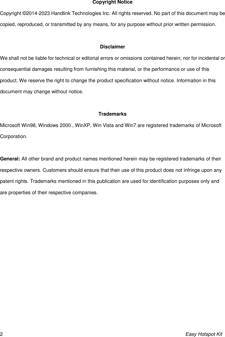 Easy Hotspot Kit 2 Copyright Notice Copyright © 2014-2023 Handlink Technologies Inc. All rights reserved. No part of this document may be copied, reproduced, or transmitted by any means, for any purpose without prior written permission.  Disclaimer We shall not be liable for technical or editorial errors or omissions contained herein; nor for incidental or consequential damages resulting from furnishing this material, or the performance or use of this product. We reserve the right to change the product specification without notice. Information in this document may change without notice.  Trademarks Microsoft Win98, Windows 2000 , WinXP, Win Vista and Win7 are registered trademarks of Microsoft Corporation.  General: All other brand and product names mentioned herein may be registered trademarks of their respective owners. Customers should ensure that their use of this product does not infringe upon any patent rights. Trademarks mentioned in this publication are used for identification purposes only and are properties of their respective companies.