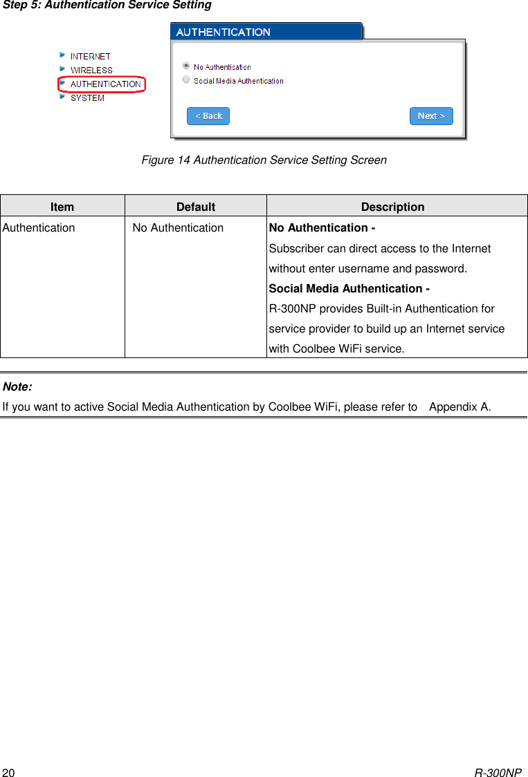 R-300NP 20 Step 5: Authentication Service Setting  Figure 14 Authentication Service Setting Screen Note: If you want to active Social Media Authentication by Coolbee WiFi, please refer to    Appendix A.    Item Default Description Authentication No Authentication No Authentication - Subscriber can direct access to the Internet without enter username and password. Social Media Authentication - R-300NP provides Built-in Authentication for service provider to build up an Internet service with Coolbee WiFi service. 