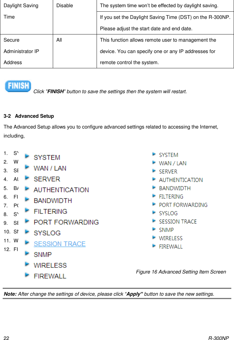 R-300NP 22 Daylight Saving Time Disable The system time won’t be effected by daylight saving. If you set the Daylight Saving Time (DST) on the R-300NP. Please adjust the start date and end date. Secure Administrator IP Address All This function allows remote user to management the device. You can specify one or any IP addresses for remote control the system.  Click ”FINISH” button to save the settings then the system will restart.  3-2  Advanced Setup The Advanced Setup allows you to configure advanced settings related to accessing the Internet, including,  1.  SYSTEM 2.  WAN / LAN 3.  SERVER 4.  AUTHENTICATION 5.  BANDWIDTH 6.  FILTERING 7.  PORT FORWARDING 8.  SYSLOG 9.  SESSION TRACE 10.  SNMP 11.  WIRELESS 12.  FIREWALL     Note: After change the settings of device, please click “Apply” button to save the new settings. Figure 16 Advanced Setting Item Screen 