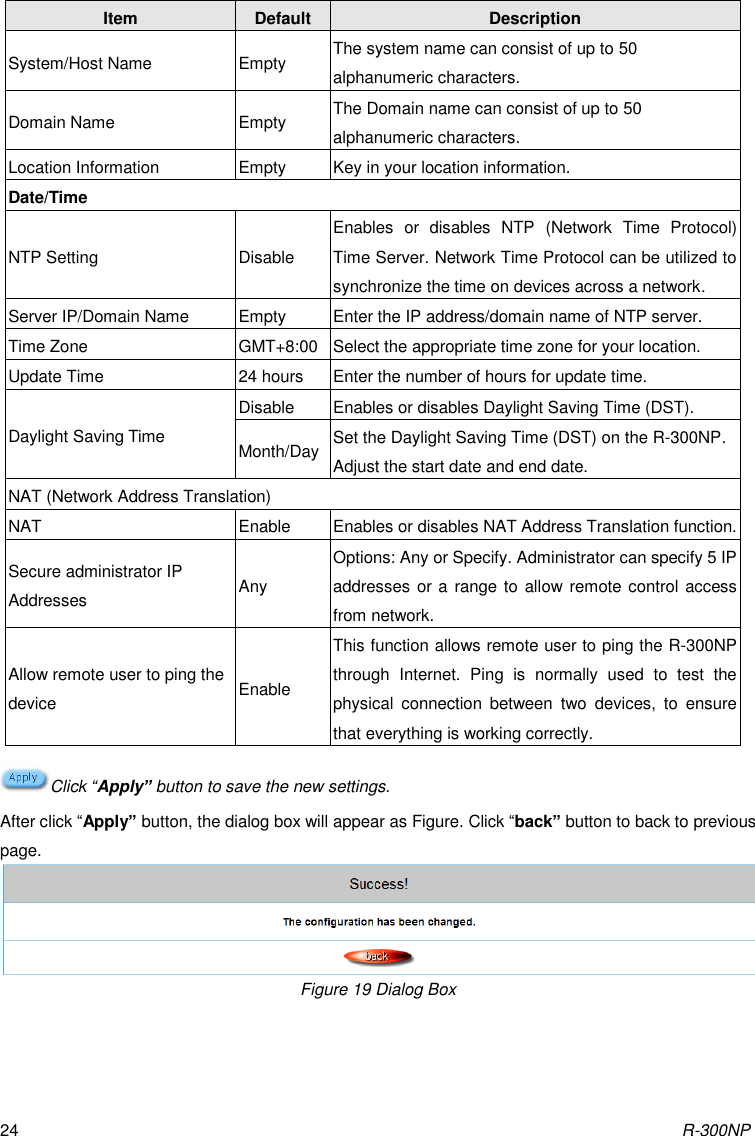 R-300NP 24 Item Default Description System/Host Name Empty The system name can consist of up to 50 alphanumeric characters. Domain Name Empty The Domain name can consist of up to 50 alphanumeric characters. Location Information Empty Key in your location information. Date/Time NTP Setting Disable Enables  or  disables  NTP  (Network  Time  Protocol) Time Server. Network Time Protocol can be utilized to synchronize the time on devices across a network. Server IP/Domain Name Empty Enter the IP address/domain name of NTP server.   Time Zone GMT+8:00 Select the appropriate time zone for your location. Update Time 24 hours Enter the number of hours for update time. Daylight Saving Time Disable Enables or disables Daylight Saving Time (DST). Month/Day Set the Daylight Saving Time (DST) on the R-300NP. Adjust the start date and end date. NAT (Network Address Translation) NAT Enable Enables or disables NAT Address Translation function. Secure administrator IP Addresses Any Options: Any or Specify. Administrator can specify 5 IP addresses or a range to allow remote control access from network. Allow remote user to ping the device Enable This function allows remote user to ping the R-300NP through  Internet.  Ping  is  normally  used  to  test  the physical  connection  between  two  devices,  to  ensure that everything is working correctly. Click “Apply” button to save the new settings. After click “Apply” button, the dialog box will appear as Figure. Click “back” button to back to previous page.  Figure 19 Dialog Box 