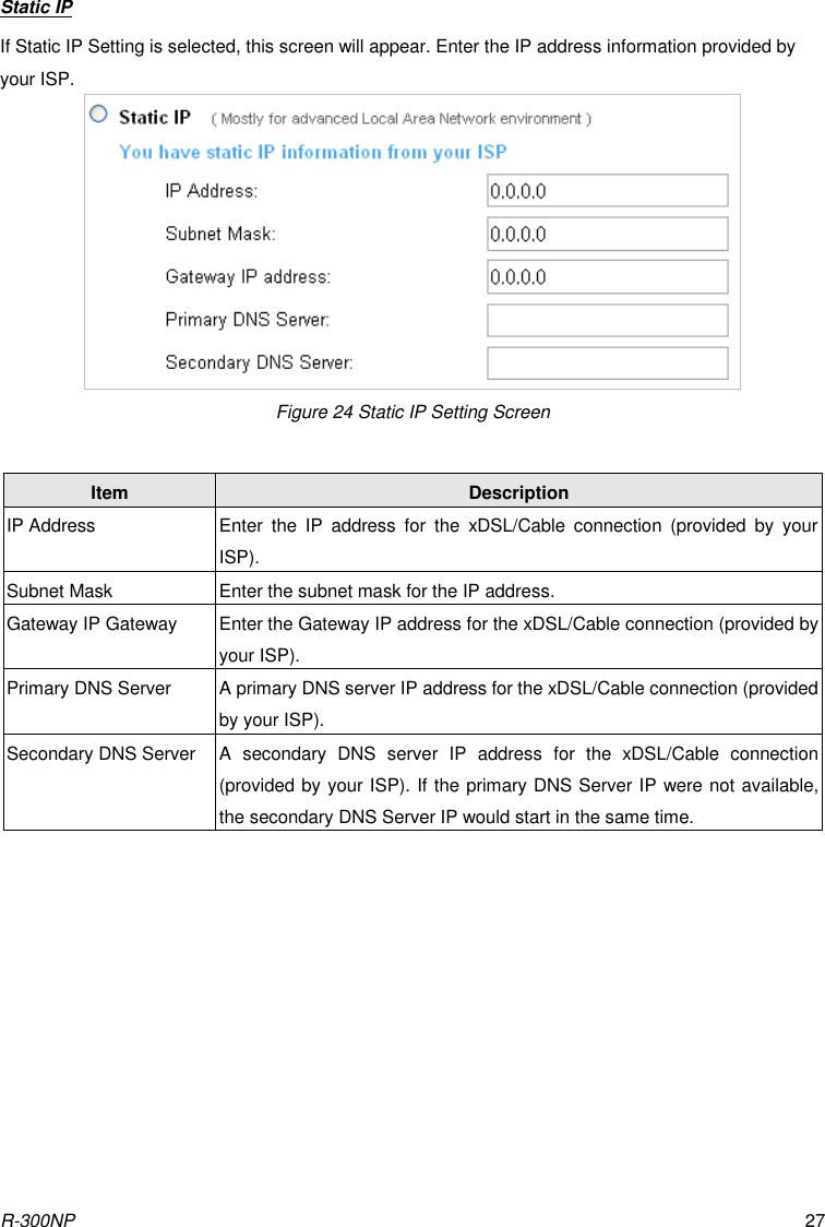 R-300NP 27 Static IP If Static IP Setting is selected, this screen will appear. Enter the IP address information provided by your ISP. Figure 24 Static IP Setting Screen  Item Description IP Address Enter  the  IP  address  for  the  xDSL/Cable  connection  (provided  by  your ISP). Subnet Mask Enter the subnet mask for the IP address. Gateway IP Gateway Enter the Gateway IP address for the xDSL/Cable connection (provided by your ISP). Primary DNS Server A primary DNS server IP address for the xDSL/Cable connection (provided by your ISP). Secondary DNS Server A  secondary  DNS  server  IP  address  for  the  xDSL/Cable  connection (provided by your ISP). If the primary DNS Server IP were not available, the secondary DNS Server IP would start in the same time.  