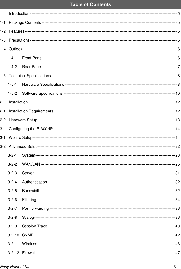 Easy Hotspot Kit 3 Table of Contents 1 Introduction ----------------------------------------------------------------------------------------------------------------- 5 1-1 Package Contents -------------------------------------------------------------------------------------------------------- 5 1-2 Features --------------------------------------------------------------------------------------------------------------------- 5 1-3 Precautions ----------------------------------------------------------------------------------------------------------------- 5 1-4 Outlook----------------------------------------------------------------------------------------------------------------------- 6 1-4-1 Front Panel ------------------------------------------------------------------------------------------------------- 6 1-4-2 Rear Panel -------------------------------------------------------------------------------------------------------- 7 1-5 Technical Specifications ------------------------------------------------------------------------------------------------ 8 1-5-1 Hardware Specifications -------------------------------------------------------------------------------------- 8 1-5-2 Software Specifications --------------------------------------------------------------------------------------10 2 Installation -----------------------------------------------------------------------------------------------------------------12 2-1 Installation Requirements ----------------------------------------------------------------------------------------------12 2-2 Hardware Setup ----------------------------------------------------------------------------------------------------------13 3. Configuring the R-300NP ----------------------------------------------------------------------------------------------14 3-1 Wizard Setup --------------------------------------------------------------------------------------------------------------14 3-2 Advanced Setup ----------------------------------------------------------------------------------------------------------22 3-2-1 System ------------------------------------------------------------------------------------------------------------23 3-2-2 WAN/LAN --------------------------------------------------------------------------------------------------------25 3-2-3 Server -------------------------------------------------------------------------------------------------------------31 3-2-4 Authentication---------------------------------------------------------------------------------------------------32 3-2-5 Bandwidth --------------------------------------------------------------------------------------------------------32 3-2-6 Filtering -----------------------------------------------------------------------------------------------------------34 3-2-7 Port forwarding -------------------------------------------------------------------------------------------------36 3-2-8 Syslog -------------------------------------------------------------------------------------------------------------36 3-2-9 Session Trace --------------------------------------------------------------------------------------------------40 3-2-10 SNMP -------------------------------------------------------------------------------------------------------------42 3-2-11 Wireless ----------------------------------------------------------------------------------------------------------43 3-2-12 Firewall -----------------------------------------------------------------------------------------------------------47 