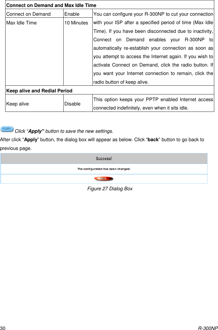 R-300NP 30 Connect on Demand and Max Idle Time Connect on Demand Enable You can configure your R-300NP to cut your connection with your ISP after a specified period of time (Max Idle Time). If you have been disconnected due to inactivity, Connect  on  Demand  enables  your  R-300NP  to automatically  re-establish  your  connection  as  soon  as you attempt to access the Internet again. If you wish to activate Connect on Demand, click the radio button. If you want your Internet connection to remain, click the radio button of keep alive.   Max Idle Time 10 Minutes Keep alive and Redial Period Keep alive Disable This option keeps your PPTP enabled Internet access connected indefinitely, even when it sits idle.    Click “Apply” button to save the new settings. After click “Apply” button, the dialog box will appear as below. Click “back” button to go back to previous page.  Figure 27 Dialog Box  