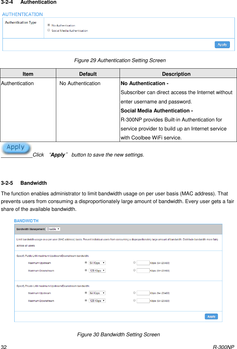 R-300NP 32 3-2-4  Authentication    Figure 29 Authentication Setting Screen Click “Apply” button to save the new settings.  3-2-5  Bandwidth The function enables administrator to limit bandwidth usage on per user basis (MAC address). That prevents users from consuming a disproportionately large amount of bandwidth. Every user gets a fair share of the available bandwidth.  Figure 30 Bandwidth Setting Screen Item Default Description Authentication No Authentication No Authentication - Subscriber can direct access the Internet without enter username and password. Social Media Authentication - R-300NP provides Built-in Authentication for service provider to build up an Internet service with Coolbee WiFi service. 