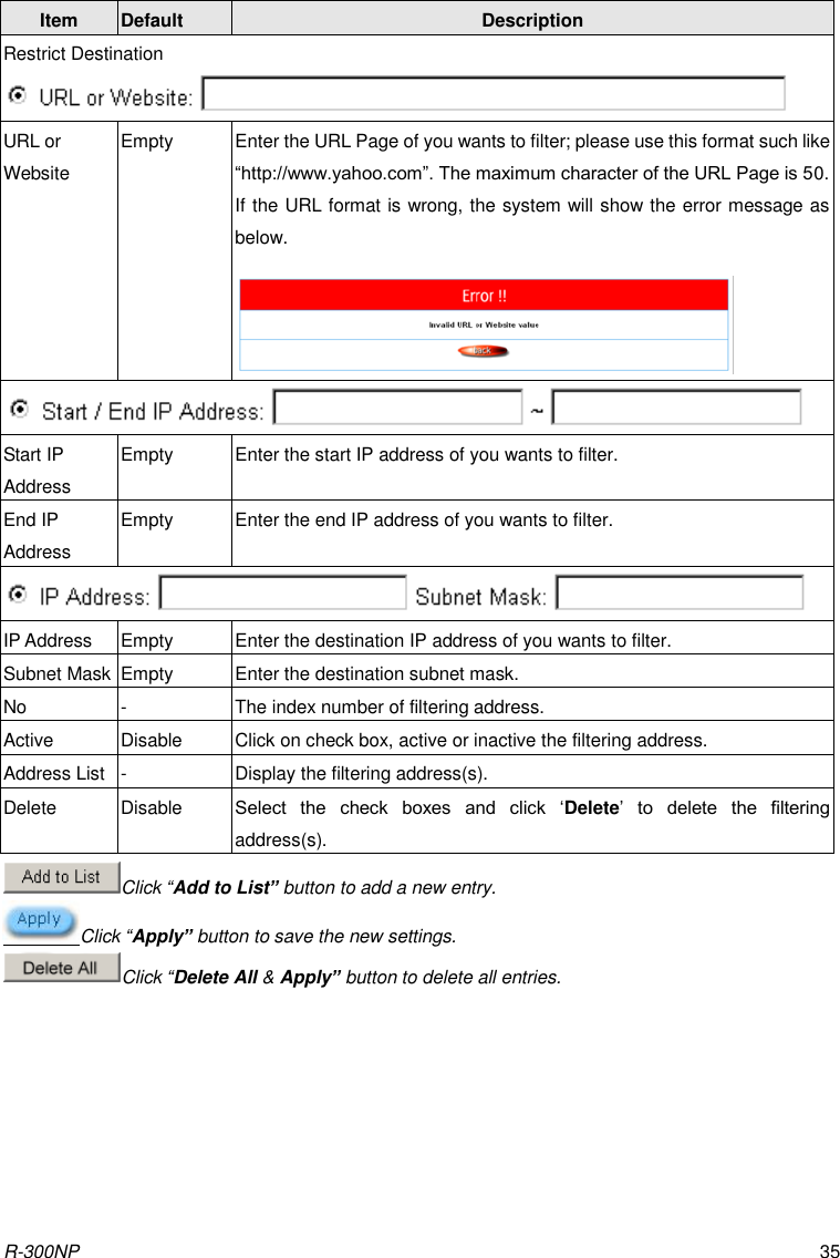 R-300NP 35    Item Default Description Restrict Destination  URL or Website Empty Enter the URL Page of you wants to filter; please use this format such like “http://www.yahoo.com”. The maximum character of the URL Page is 50. If the URL format is wrong, the system will show the error message as below.      Start IP Address Empty Enter the start IP address of you wants to filter. End IP Address Empty Enter the end IP address of you wants to filter.  IP Address Empty Enter the destination IP address of you wants to filter. Subnet Mask Empty Enter the destination subnet mask. No - The index number of filtering address. Active Disable Click on check box, active or inactive the filtering address. Address List - Display the filtering address(s). Delete Disable Select  the  check  boxes  and  click  ‘Delete’  to  delete  the  filtering address(s).  Click “Add to List” button to add a new entry. Click “Apply” button to save the new settings. Click “Delete All &amp; Apply” button to delete all entries. 