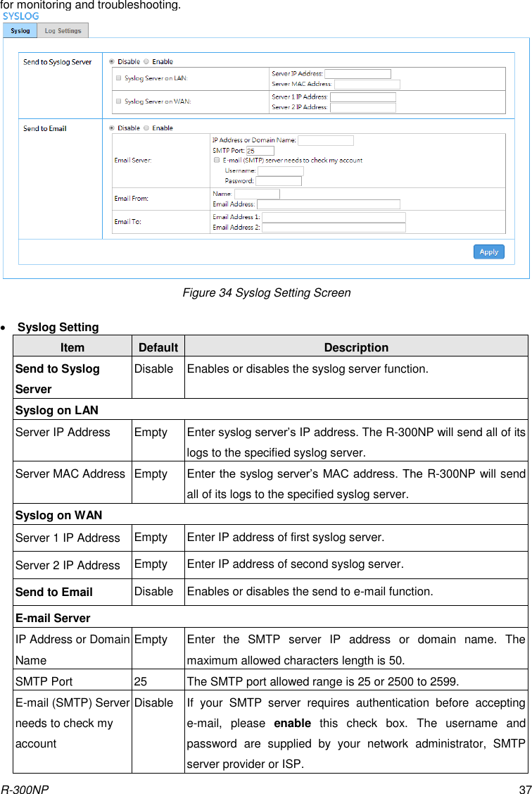 R-300NP 37 for monitoring and troubleshooting.  Figure 34 Syslog Setting Screen   Syslog Setting Item Default Description Send to Syslog Server Disable Enables or disables the syslog server function. Syslog on LAN Server IP Address Empty Enter syslog server’s IP address. The R-300NP will send all of its logs to the specified syslog server. Server MAC Address Empty Enter the syslog server’s MAC address. The R-300NP will send all of its logs to the specified syslog server. Syslog on WAN Server 1 IP Address Empty Enter IP address of first syslog server. Server 2 IP Address Empty Enter IP address of second syslog server. Send to Email Disable Enables or disables the send to e-mail function. E-mail Server IP Address or Domain Name Empty Enter  the  SMTP  server  IP  address  or  domain  name.  The maximum allowed characters length is 50. SMTP Port 25 The SMTP port allowed range is 25 or 2500 to 2599. E-mail (SMTP) Server needs to check my account Disable If  your  SMTP  server  requires  authentication  before  accepting e-mail,  please  enable  this  check  box.  The  username  and password  are  supplied  by  your  network  administrator,  SMTP server provider or ISP. 