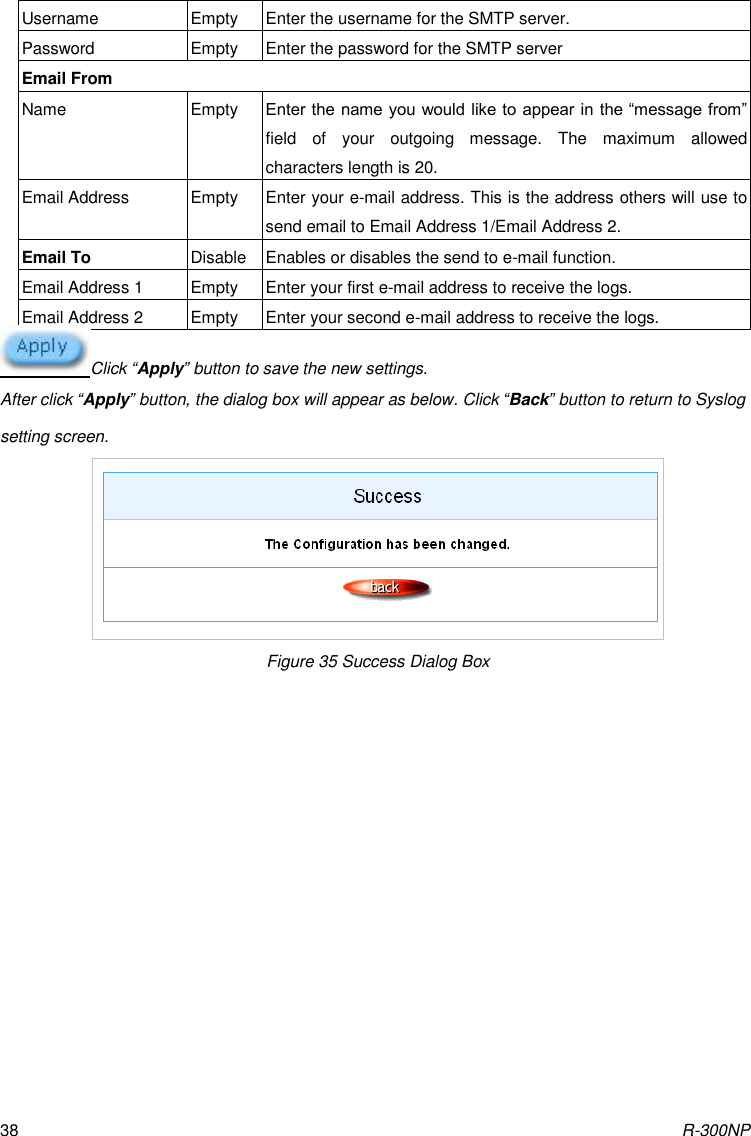 R-300NP 38 Username Empty Enter the username for the SMTP server.   Password Empty Enter the password for the SMTP server Email From Name Empty Enter the name you would like to appear in  the “message from” field  of  your  outgoing  message.  The  maximum  allowed characters length is 20. Email Address Empty Enter your e-mail address. This is the address others will use to send email to Email Address 1/Email Address 2. Email To Disable Enables or disables the send to e-mail function. Email Address 1 Empty Enter your first e-mail address to receive the logs. Email Address 2 Empty Enter your second e-mail address to receive the logs. Click “Apply” button to save the new settings. After click “Apply” button, the dialog box will appear as below. Click “Back” button to return to Syslog setting screen.  Figure 35 Success Dialog Box 