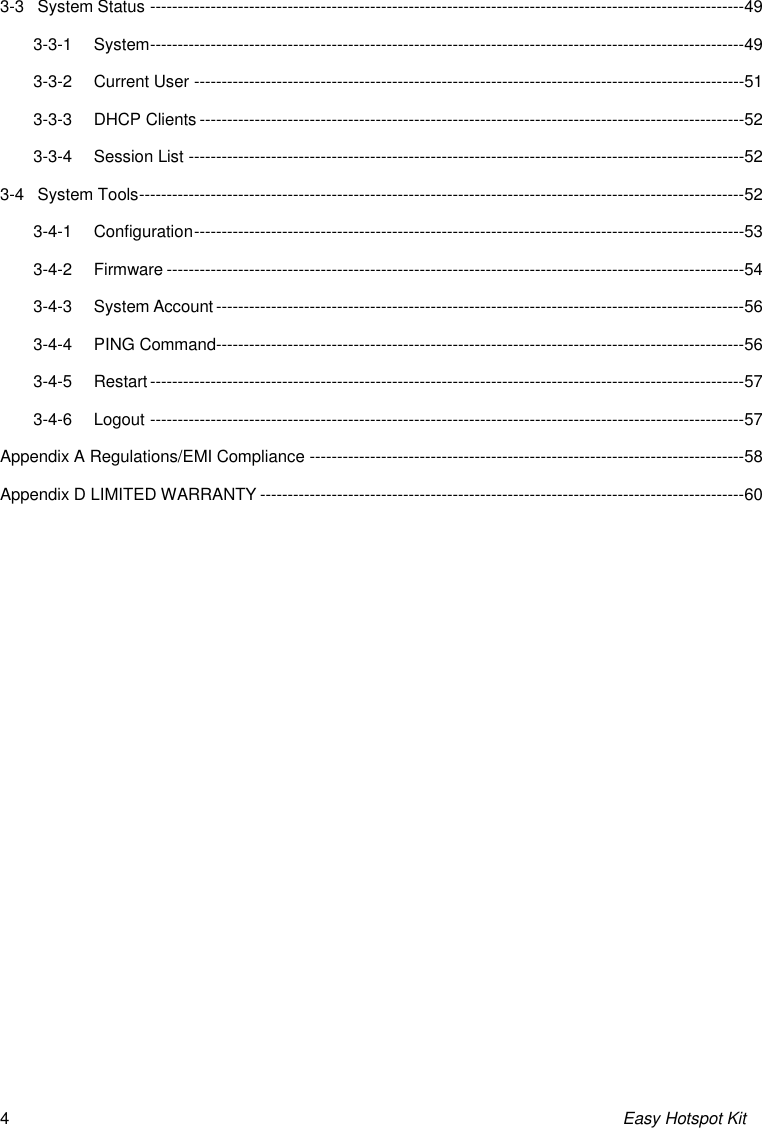 Easy Hotspot Kit 4 3-3 System Status ------------------------------------------------------------------------------------------------------------49 3-3-1 System ------------------------------------------------------------------------------------------------------------49 3-3-2 Current User ----------------------------------------------------------------------------------------------------51 3-3-3 DHCP Clients ---------------------------------------------------------------------------------------------------52 3-3-4 Session List -----------------------------------------------------------------------------------------------------52 3-4 System Tools --------------------------------------------------------------------------------------------------------------52 3-4-1 Configuration ----------------------------------------------------------------------------------------------------53 3-4-2 Firmware ---------------------------------------------------------------------------------------------------------54 3-4-3 System Account ------------------------------------------------------------------------------------------------56 3-4-4 PING Command------------------------------------------------------------------------------------------------56 3-4-5 Restart ------------------------------------------------------------------------------------------------------------57 3-4-6 Logout ------------------------------------------------------------------------------------------------------------57 Appendix A Regulations/EMI Compliance -------------------------------------------------------------------------------58 Appendix D LIMITED WARRANTY ----------------------------------------------------------------------------------------60 