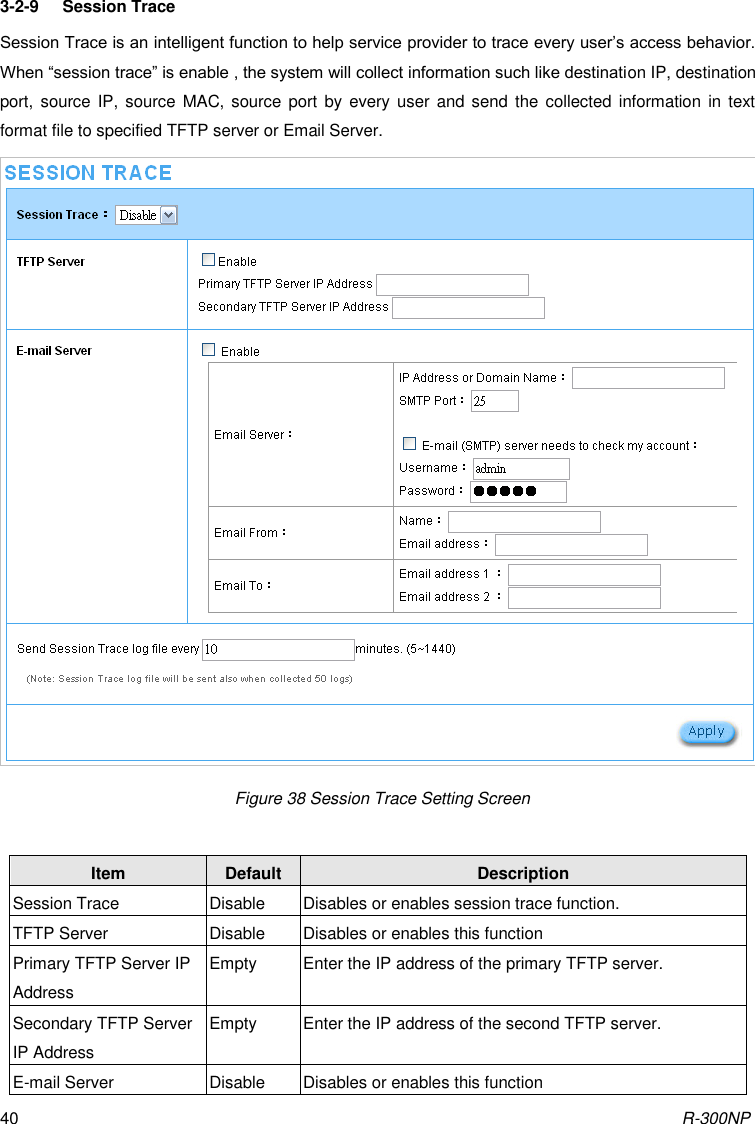 R-300NP 40 3-2-9  Session Trace Session Trace is an intelligent function to help service provider to trace every user’s access behavior. When “session trace” is enable , the system will collect information such like destination IP, destination port, source  IP,  source  MAC,  source port by  every user and  send  the collected  information in  text format file to specified TFTP server or Email Server.   Figure 38 Session Trace Setting Screen  Item Default Description Session Trace Disable Disables or enables session trace function. TFTP Server Disable Disables or enables this function Primary TFTP Server IP Address Empty Enter the IP address of the primary TFTP server. Secondary TFTP Server IP Address Empty Enter the IP address of the second TFTP server. E-mail Server Disable Disables or enables this function 