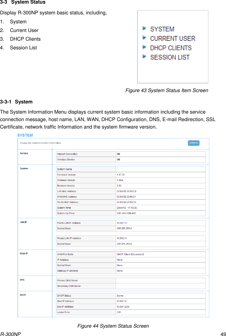 R-300NP 49 3-3  System Status Display R-300NP system basic status, including, 1.  System 2.  Current User 3. DHCP Clients 4.  Session List                                               Figure 43 System Status Item Screen                                                       3-3-1  System The System Information Menu displays current system basic information including the service connection message, host name, LAN, WAN, DHCP Configuration, DNS, E-mail Redirection, SSL Certificate, network traffic Information and the system firmware version.  Figure 44 System Status Screen 